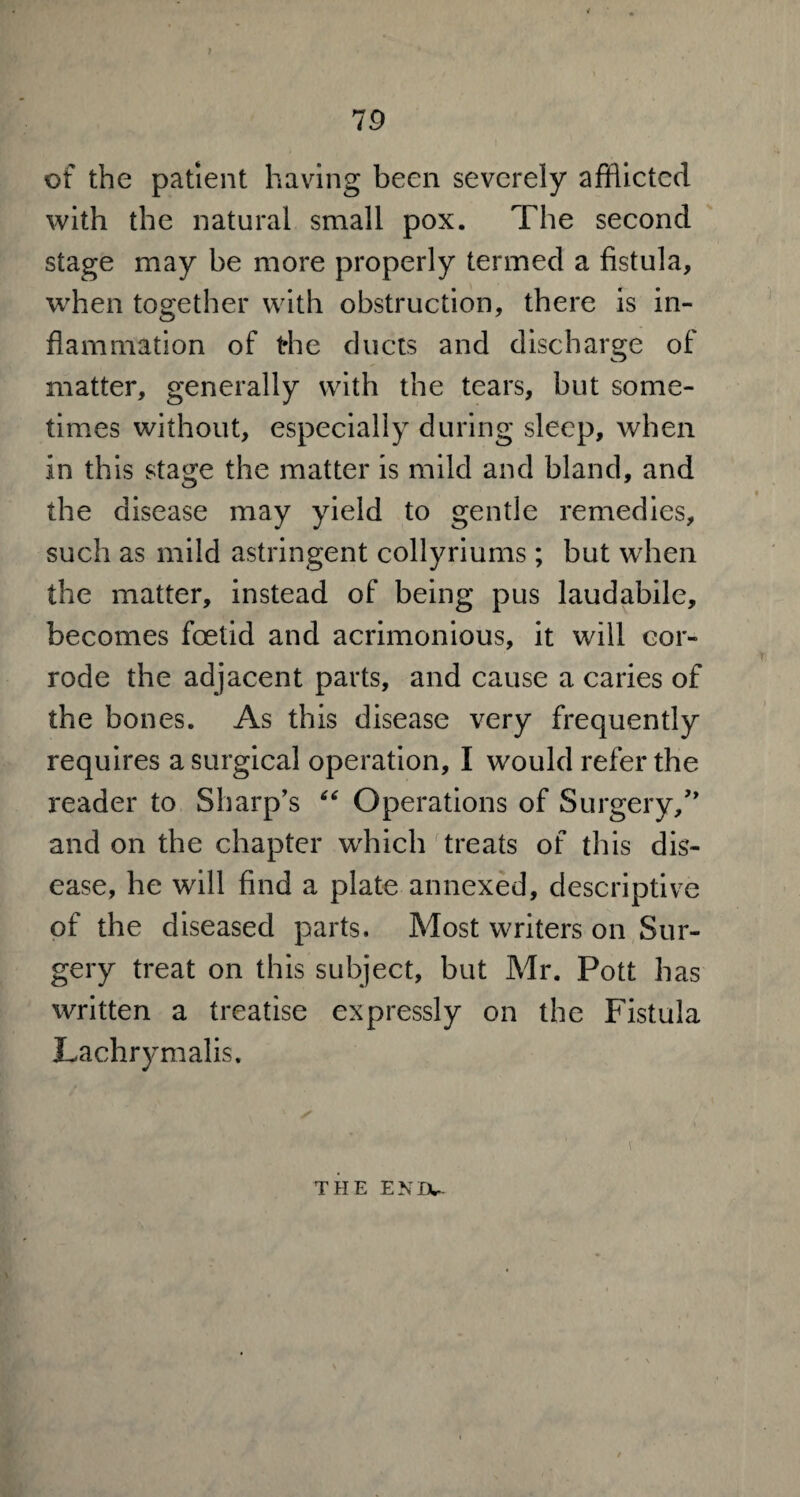 of the patient having been severely afflicted with the natural small pox. The second stage may be more properly termed a fistula, when together with obstruction, there is in¬ flammation of t*he ducts and discharge of matter, generally with the tears, but some¬ times without, especially during sleep, when in this stage the matter is mild and bland, and the disease may yield to gentle remedies, such as mild astringent collyriums ; but when the matter, instead of being pus laudabile, becomes foetid and acrimonious, it will cor¬ rode the adjacent parts, and cause a caries of the bones. As this disease very frequently requires a surgical operation, I would refer the reader to Sharp's “ Operations of Surgery/' and on the chapter which treats of this dis¬ ease, he will find a plate annexed, descriptive of the diseased parts. Most writers on Sur¬ gery treat on this subject, but Mr. Pott has written a treatise expressly on the Fistula Lachrymalis. THE ENDU