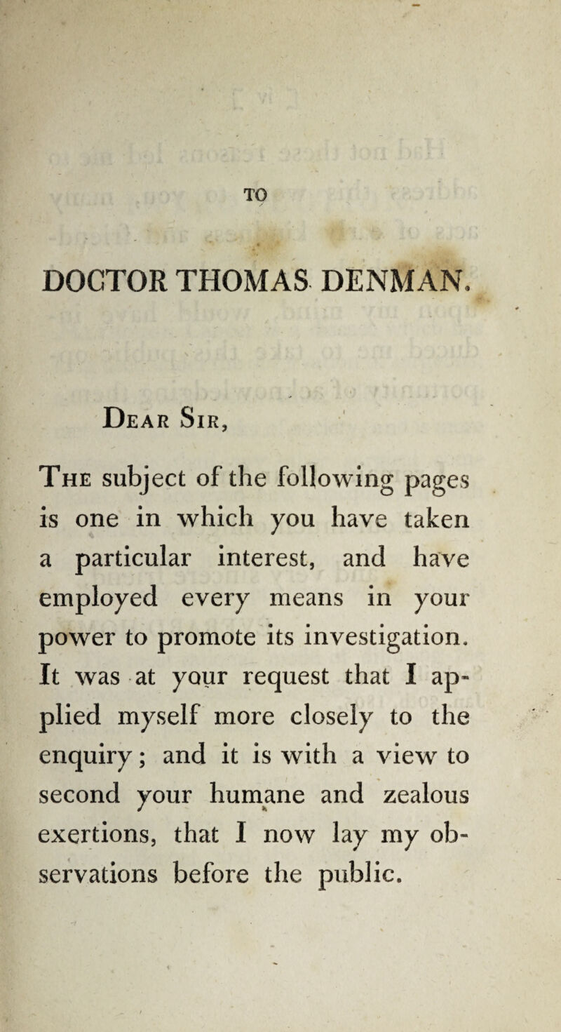 TO DOCTOR THOMAS DENMAN, Dear Sir, The subject of the following pages is one in which you have taken a particular interest, and have employed every means in your power to promote its investigation. It was at your request that I ap¬ plied myself more closely to the enquiry; and it is with a view to second your humane and zealous exertions, that I now lay my ob¬ servations before the public.