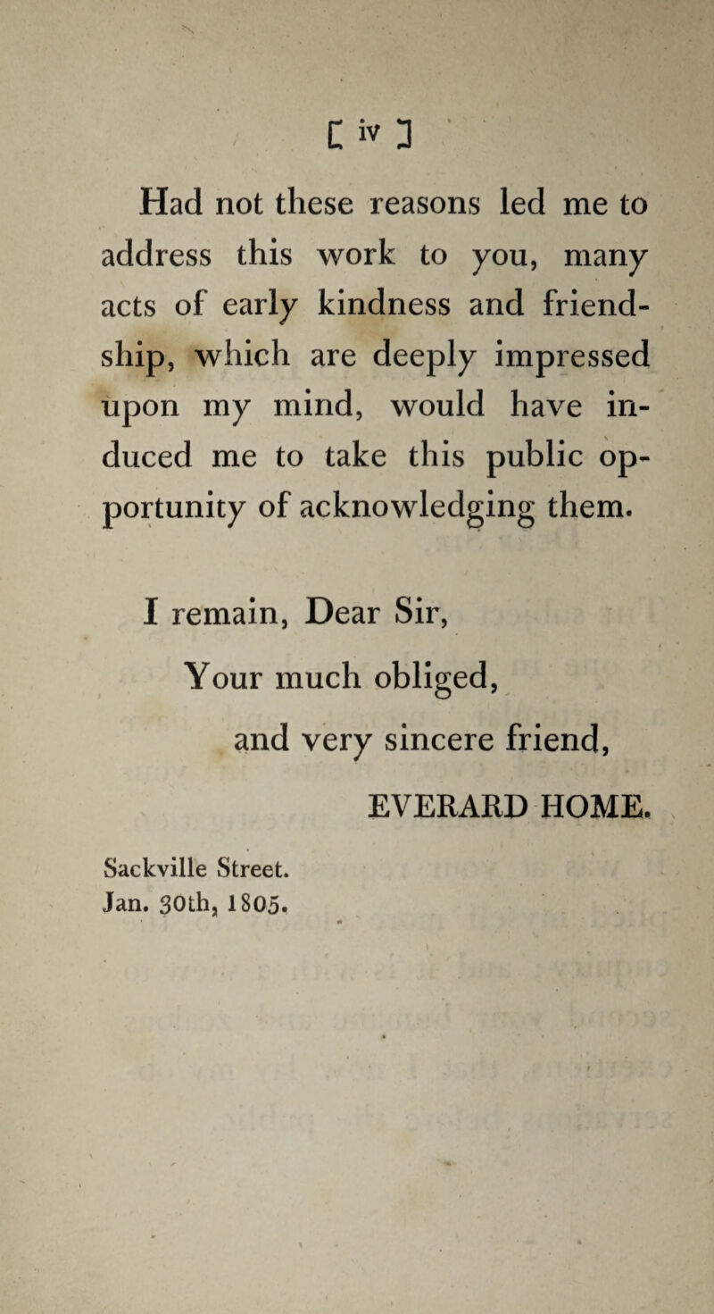 N • . . ■ . . V C iv 3 Had not these reasons led me to address this work to you, many acts of early kindness and friend¬ ship, which are deeply impressed upon my mind, would have in¬ duced me to take this public op¬ portunity of acknowledging them. I remain, Dear Sir, Your much obliged, and very sincere friend, EVERARD HOME. Sackville Street. Jan. 30thj 1805.