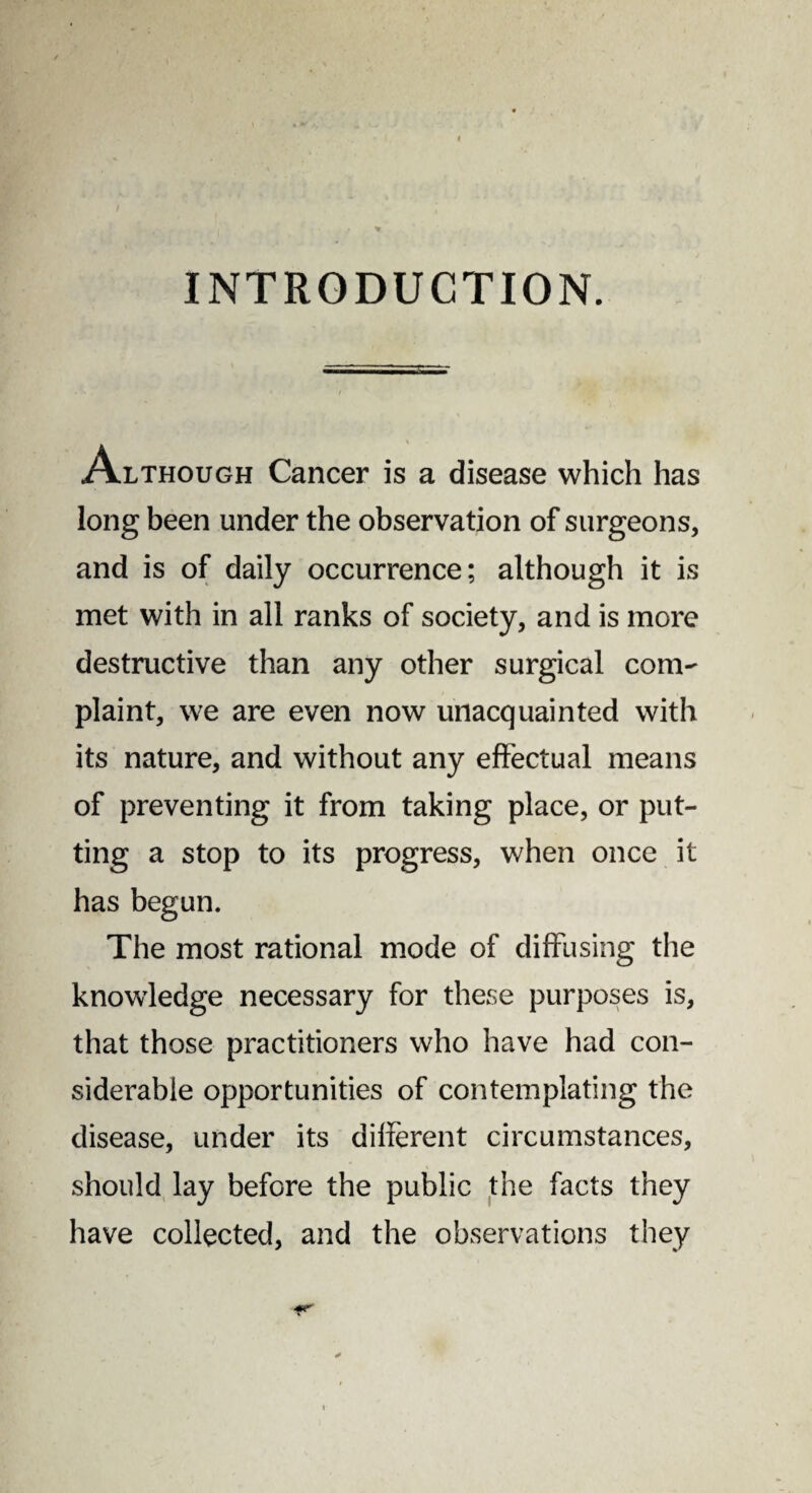 INTRODUCTION. Although Cancer is a disease which has long been under the observation of surgeons, and is of daily occurrence; although it is met with in all ranks of society, and is more destructive than any other surgical com¬ plaint, we are even now unacquainted with its nature, and without any effectual means of preventing it from taking place, or put¬ ting a stop to its progress, when once it has begun. The most rational mode of diffusing the knowledge necessary for these purposes is, that those practitioners who have had con¬ siderable opportunities of contemplating the disease, under its different circumstances, should lay before the public the facts they have collected, and the observations they