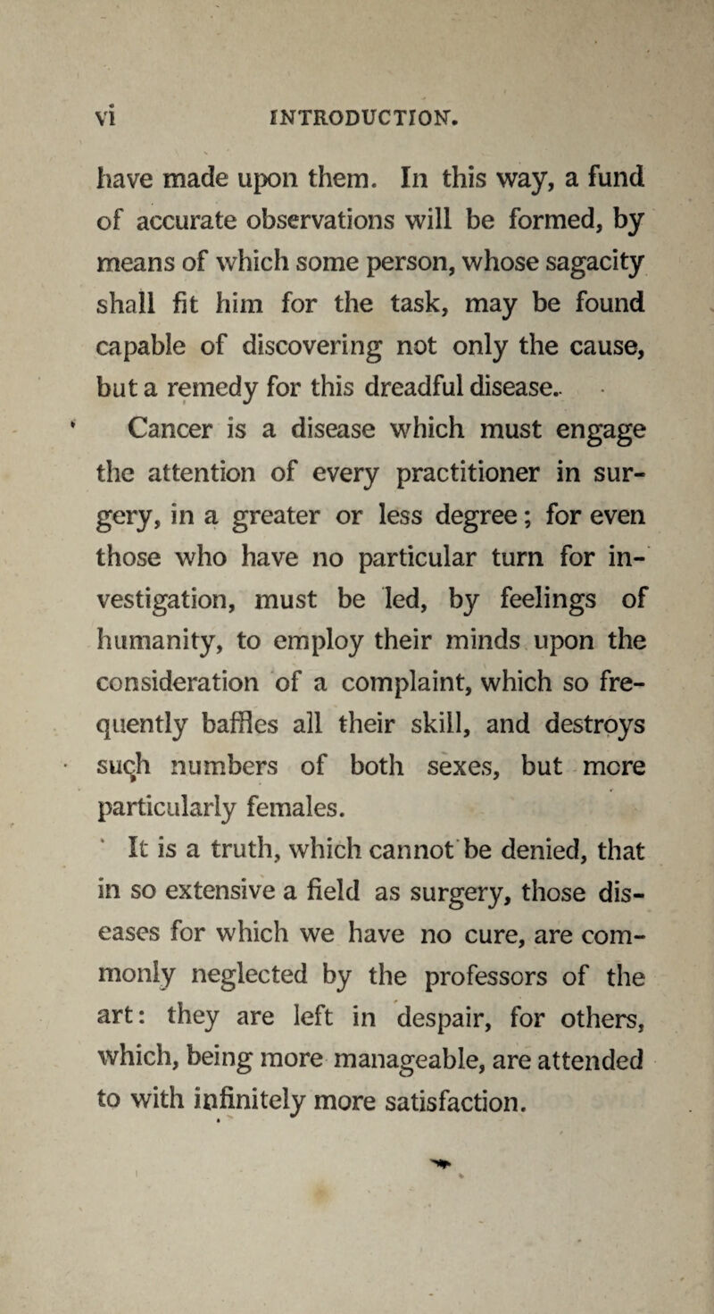 have made upon them. In this way, a fund of accurate observations will be formed, by means of which some person, whose sagacity shall fit him for the task, may be found capable of discovering not only the cause, but a remedy for this dreadful disease.. Cancer is a disease which must engage the attention of every practitioner in sur¬ gery, in a greater or less degree; for even those who have no particular turn for in¬ vestigation, must be led, by feelings of humanity, to employ their minds upon the consideration of a complaint, which so fre¬ quently baffles all their skill, and destroys such numbers of both sexes, but mere particularly females. It is a truth, which cannot be denied, that in so extensive a field as surgery, those dis¬ eases for which we have no cure, are com¬ monly neglected by the professors of the art: they are left in despair, for others, which, being more manageable, are attended to with infinitely more satisfaction.