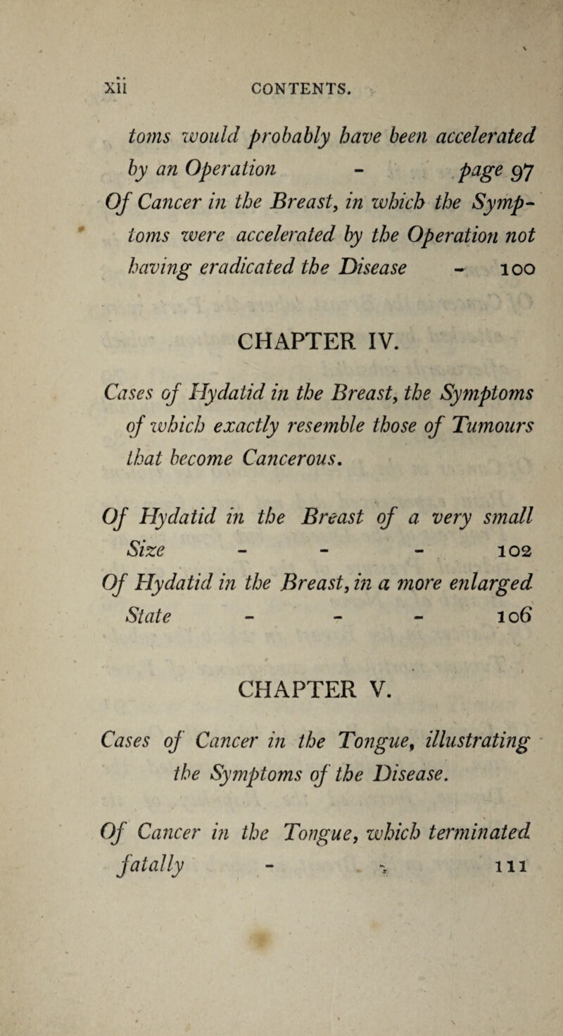 toms would probably have been accelerated by an Operation - page 97 Of Cancer in the Breast, in which the Symp¬ toms were accelerated by the Operation not having eradicated the Disease - 100 CHAPTER IV. Cases of Hydatid in the Breast, the Symptoms of which exactly resemble those of Tumours that become Cancerous. Of Hydatid in the Breast of a very small Size - - - 102 Of Hydatid in the Breast, in a more enlarged \ State - - - 106 CHAPTER V. Cases of Cancer in the Tongue, illustrating the Symptoms of the Disease. Of Cancer in the Tongue, which terminated