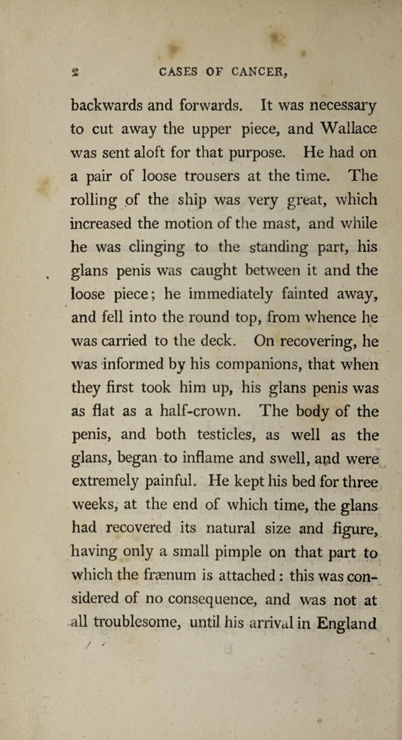 V ; i backwards and forwards. It was necessary to cut away the upper piece, and Wallace was sent aloft for that purpose. He had on i a pair of loose trousers at the time. The rolling of the ship was very great, which increased the motion of the mast, and while he was clinging to the standing part, his glans penis was caught between it and the loose piece; he immediately fainted away, and fell into the round top, from whence he was carried to the deck. On recovering, he was informed by his companions, that when they first took him up, his glans penis was as flat as a half-crown. The body of the penis, and both testicles, as well as the glans, began to inflame and swell, and were extremely painful. He kept his bed for three weeks, at the end of which time, the glans had recovered its natural size and figure, having only a small pimple on that part to which the frasnum is attached : this was con¬ sidered of no consequence, and was not at -all troublesome, until, his arrival in England