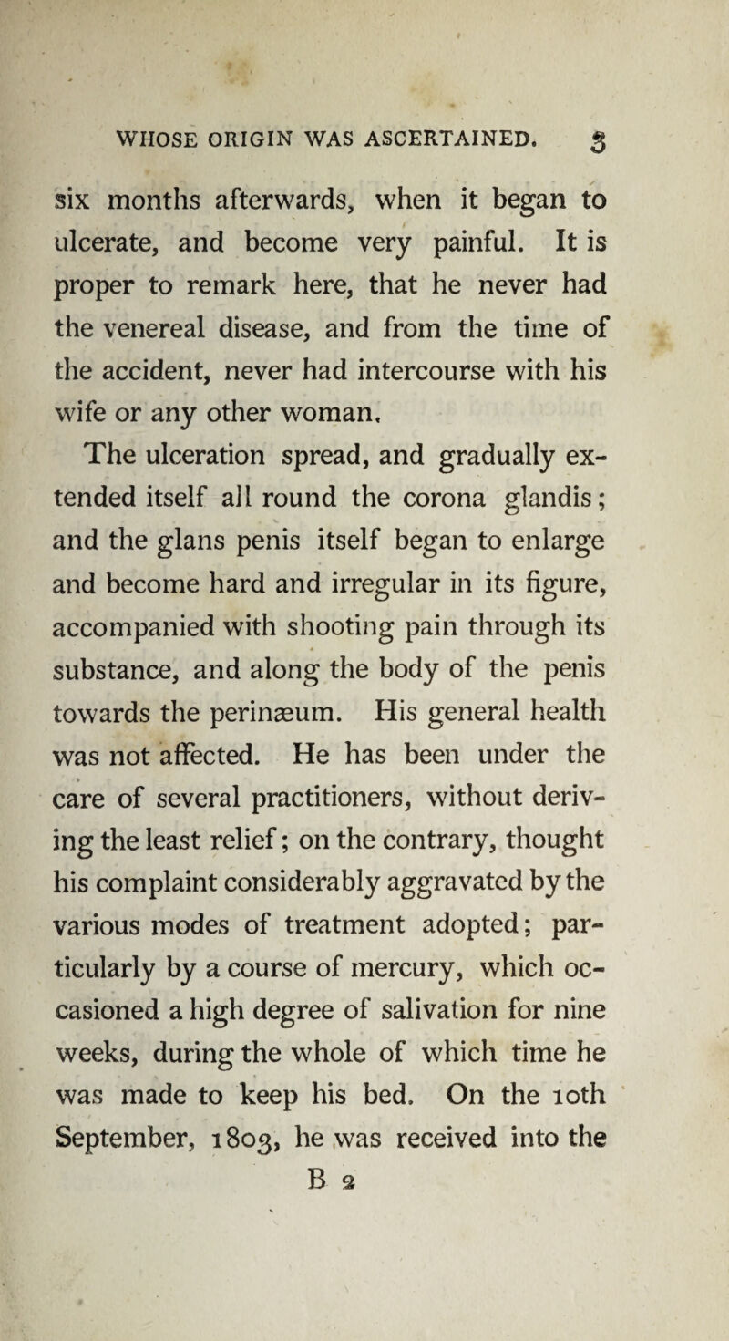 six months afterwards, when it began to ulcerate, and become very painful. It is proper to remark here, that he never had the venereal disease, and from the time of the accident, never had intercourse with his wife or any other woman. The ulceration spread, and gradually ex¬ tended itself allround the corona glandis; and the glans penis itself began to enlarge and become hard and irregular in its figure, accompanied with shooting pain through its substance, and along the body of the penis towards the perinseum. His general health was not affected. He has been under the » care of several practitioners, without deriv¬ ing the least relief; on the contrary, thought his complaint considerably aggravated by the various modes of treatment adopted; par¬ ticularly by a course of mercury, which oc¬ casioned a high degree of salivation for nine weeks, during the whole of which time he was made to keep his bed. On the 10th September, 1803, he was received into the B Q