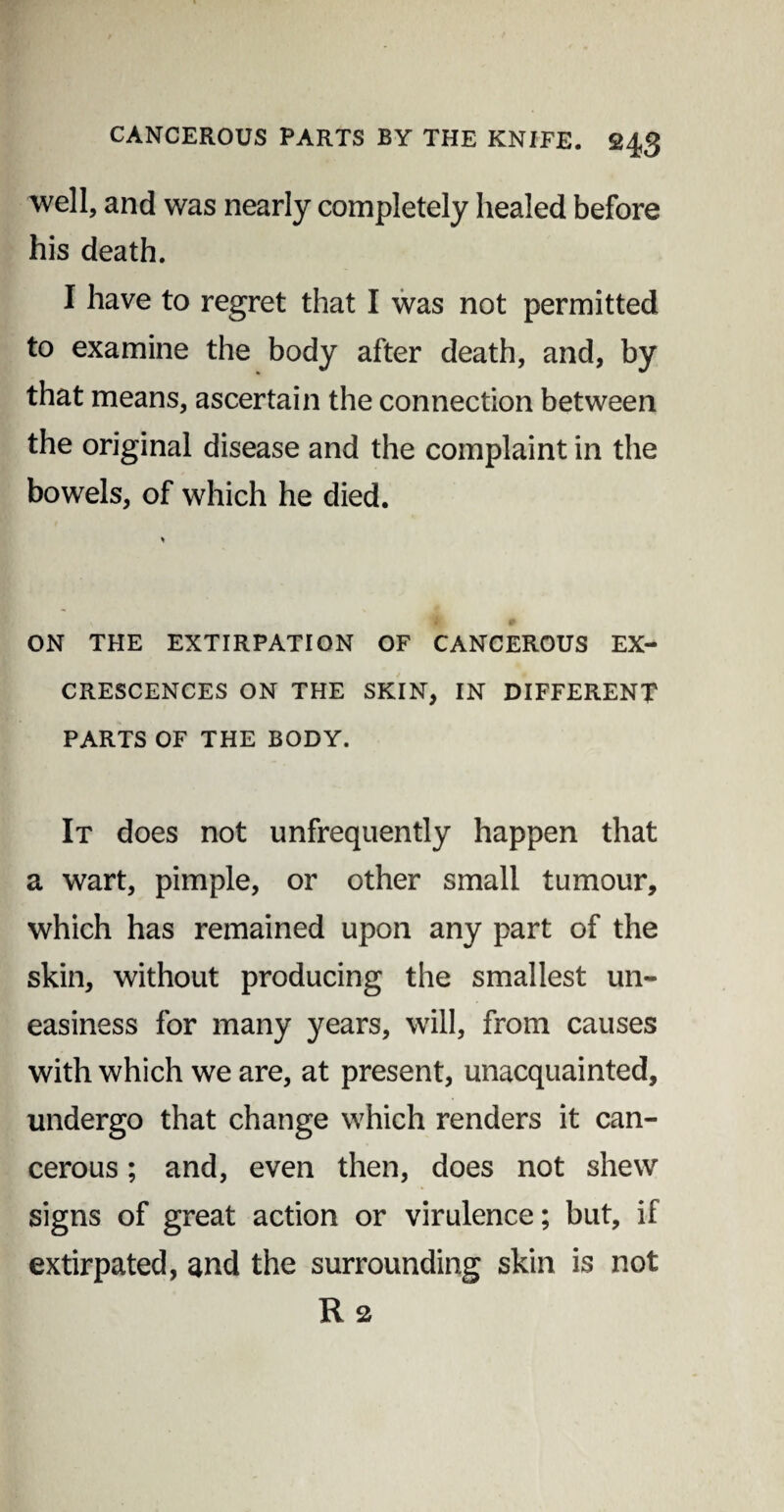 well, and was nearly completely healed before his death. I have to regret that I was not permitted to examine the body after death, and, by that means, ascertain the connection between the original disease and the complaint in the bowels, of which he died. % ON THE EXTIRPATION OF CANCEROUS EX¬ CRESCENCES ON THE SKIN, IN DIFFERENT PARTS OF THE BODY. It does not unfrequently happen that a wart, pimple, or other small tumour, which has remained upon any part of the skin, without producing the smallest un¬ easiness for many years, will, from causes with which we are, at present, unacquainted, undergo that change which renders it can¬ cerous ; and, even then, does not shew signs of great action or virulence; but, if extirpated, and the surrounding skin is not R 2