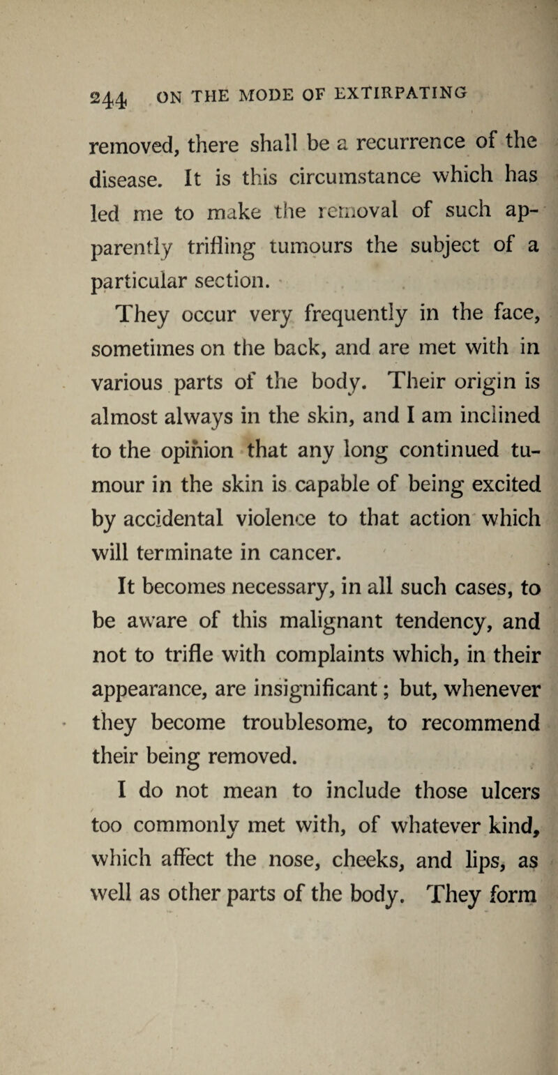 i removed, there shall be a recurrence of the disease. It is this circumstance which has led me to make the removal of such ap¬ parently trifling tumours the subject of a particular section. They occur very frequently in the face, sometimes on the back, and are met with in various parts of the body. Their origin is almost always in the skin, and I am inclined to the opinion that any long continued tu¬ mour in the skin is capable of being excited by accidental violence to that action which will terminate in cancer. It becomes necessary, in all such cases, to be aware of this malignant tendency, and not to trifle with complaints which, in their appearance, are insignificant; but, whenever they become troublesome, to recommend their being removed. I do not mean to include those ulcers too commonly met with, of whatever kind, which affect the nose, cheeks, and lips, as well as other parts of the body. They form