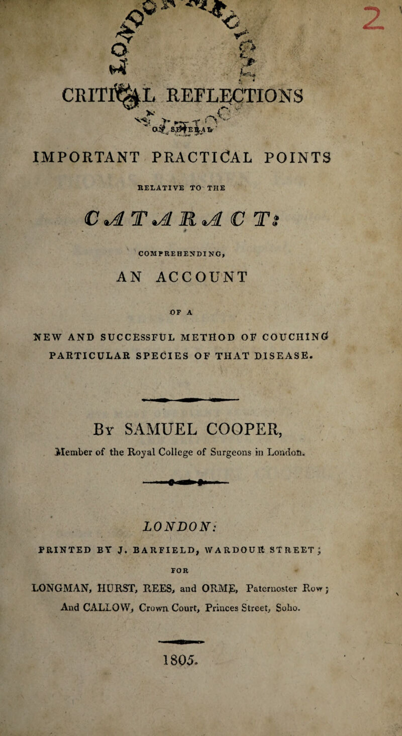 £ o a ,r U. REFLECTIONS V _ s-'*.r >* ~f * ',- D# SJ#E§A& C:  IMPORTANT PRACTICAL POINTS RELATIVE TO THE C*4LT*A R*A C Tt # COMPREHENDING, AN ACCOUNT OF A t NEW AND SUCCESSFUL METHOD OF COUCHING PARTICULAR SPECIES OF THAT DISEASE. Br SAMUEL COOPER, Member of the Royal College of Surgeons in London. LONDON: PRINTED BY J. BARFIELD, WARDOUE STREET; FOR LONGMAN, HURST, REES, and ORMJ2, Paternoster Row; And CALLOW, Crown. Court, Princes Street, Soho. 1805