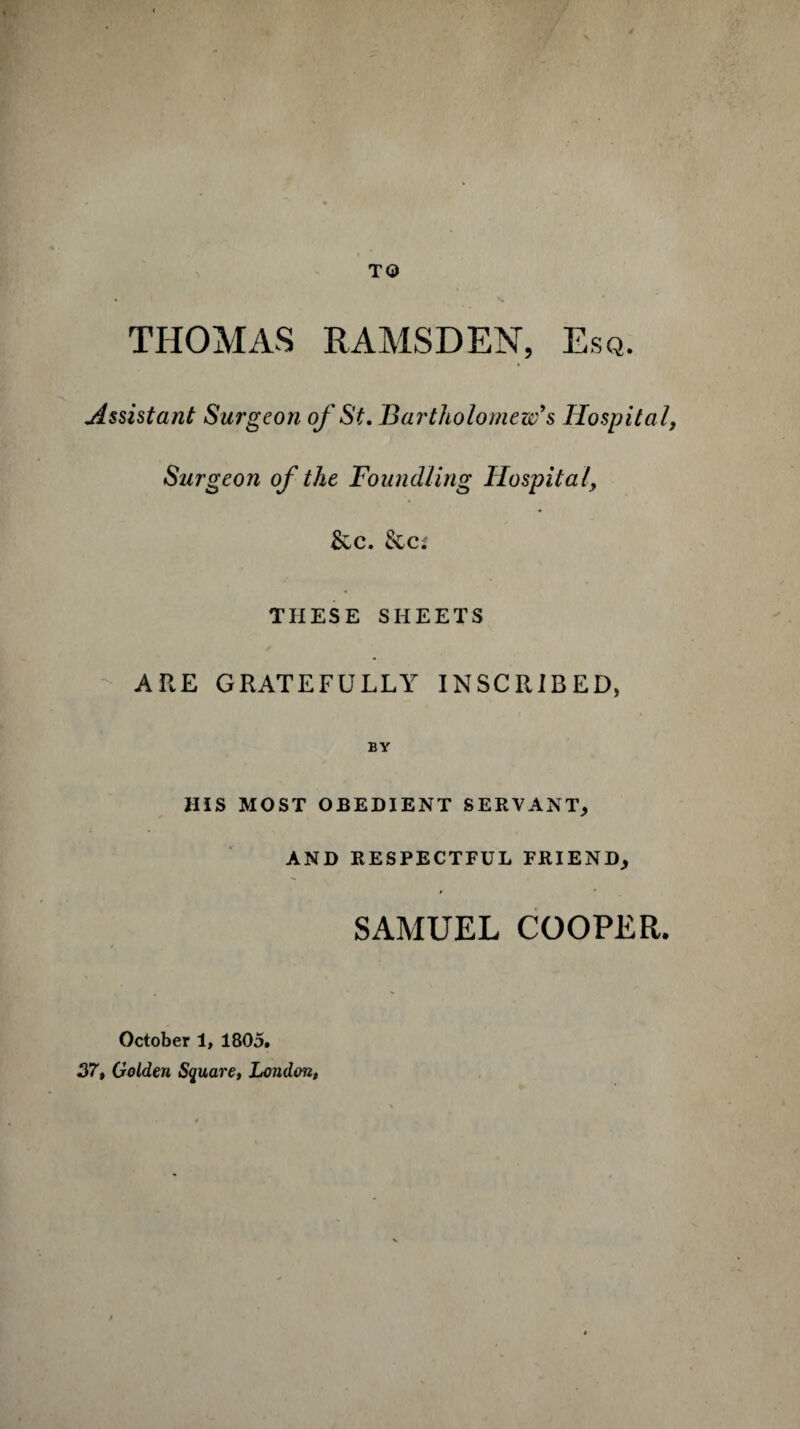 TO THOMAS RAMSDEN, Esq. Assistant Surgeon of St. Bartholomew's Hospita l, Surgeon of the Foundling Hospital, &c. &c; THESE SHEETS ARE GRATEFULLY INSCRIBED, BY HIS MOST OBEDIENT SERVANT, AND RESPECTFUL FRIEND, SAMUEL COOPER. October 1, 1805. 37, Golden Square, London,