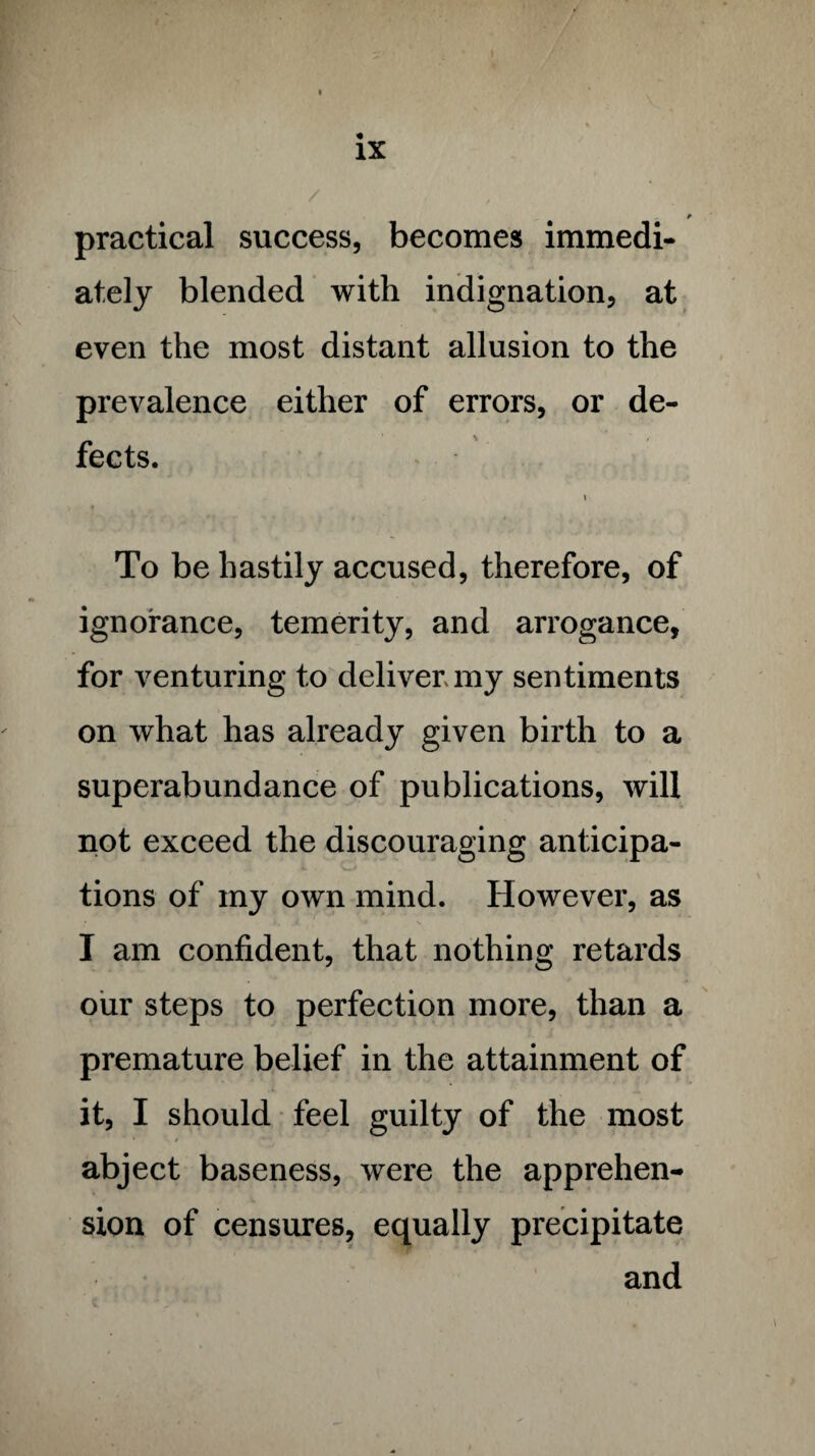 practical success, becomes immedi¬ ately blended with indignation, at even the most distant allusion to the prevalence either of errors, or de¬ fects. i To be hastily accused, therefore, of ignorance, temerity, and arrogance, for venturing to deliver my sentiments on what has already given birth to a superabundance of publications, will not exceed the discouraging anticipa¬ tions of my own mind. However, as I am confident, that nothing retards our steps to perfection more, than a premature belief in the attainment of it, I should feel guilty of the most abject baseness, were the apprehen¬ sion of censures, equally precipitate and