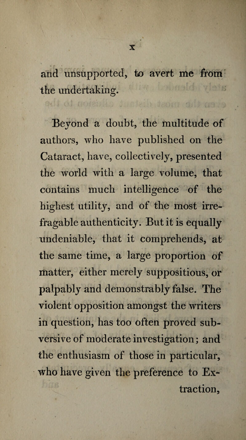 \ and unsupported, to avert me from the undertaking. / „ • * • / i • Beyond a doubt, the multitude of authors, who have published on the Cataract, have, collectively, presented the world with a large volume, that contains much intelligence of the highest utility, and of the most irre¬ fragable authenticity. But it is equally undeniable, that it comprehends, at the same time, a large proportion of matter, either merely suppositious, or palpably and demonstrably false. The violent opposition amongst the writers in question, has too often proved sub¬ versive of moderate investigation; and the enthusiasm of those in particular, who have given the preference to Ex¬ traction,