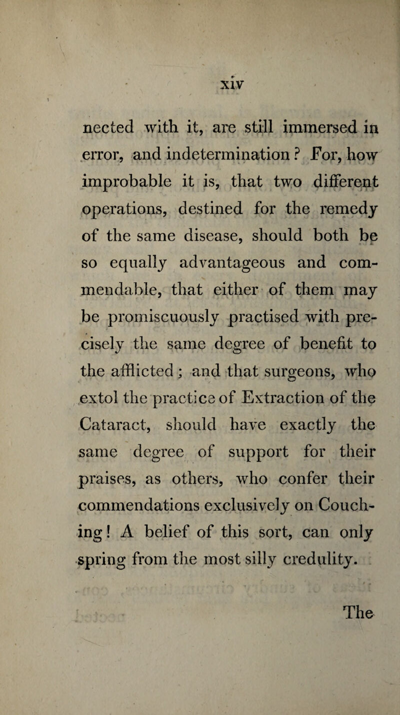 nected with it, are still immersed in error, and indetermination ? For, how improbable it is, that two different operations, destined for the remedy of the same disease, should both be so equally advantageous and com¬ mendable, that either of them may be promiscuously practised with pre¬ cisely the same degree of benefit to the afflicted; and that surgeons, who extol the practice of Extraction of the Cataract, should have exactly the same degree of support for their praises, as others, who confer their commendations exclusively on Couch¬ ing ! A belief of this sort, can only spring from the most silly credulity. The