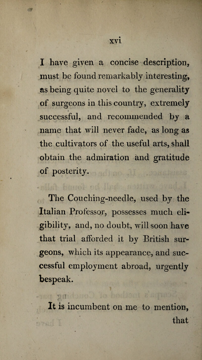 I have given a concise description, must be found remarkably interesting, as being quite novel to the generality of surgeons in this country, extremely » successful, and recommended by a name that will never fade, as long as the cultivators of the useful arts, shall obtain the admiration and gratitude of posterity. The Couching-needle, used by the Italian Professor, possesses much eli¬ gibility, and, no doubt, will soon have that trial afforded it by British sur¬ geons, which its appearance, and suc¬ cessful employment abroad, urgently bespeak. It is incumbent on me to mention, that