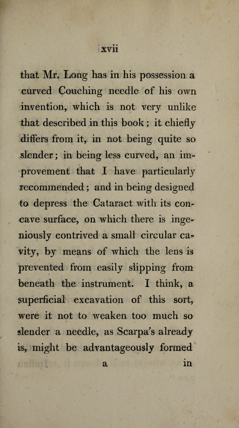 • » XVII • / that Mr. Long has in his possession a curved Couching needle of his own invention, which is not very unlike that described in this book; it chiefly differs from it, in not being quite so slender; in being less curved, an im¬ provement that I have particularly recommended; and in being designed to depress the Cataract with its con¬ cave surface, on which there is inge¬ niously contrived a small circular ca¬ vity, by means of which the lens is prevented from easily slipping from beneath the instrument. I think, a superficial excavation of this sort, were it not to weaken too much so slender a needle, as Scarpa's already is, might be advantageously formed a in