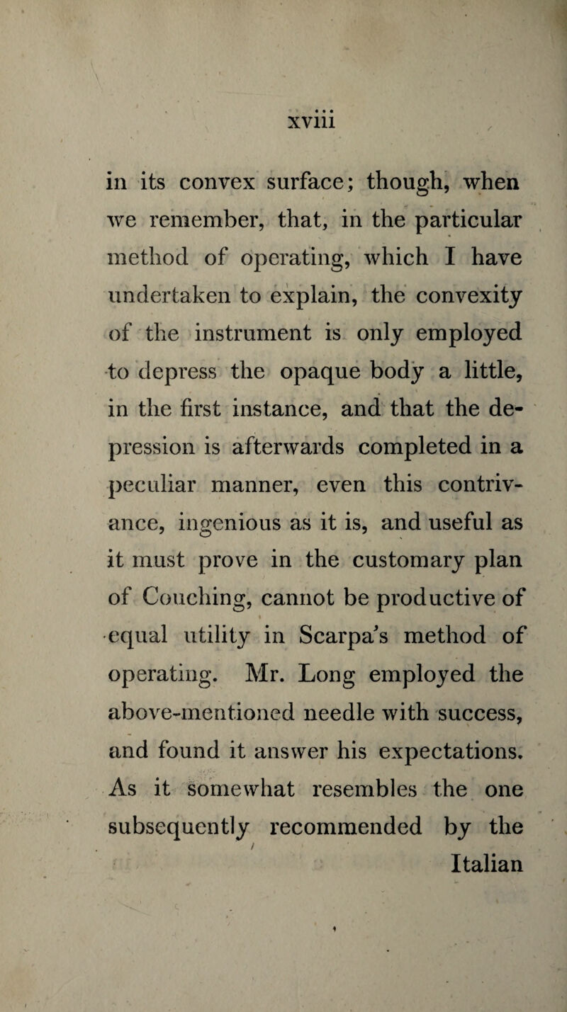 in its convex surface; though, when we remember, that, in the particular method of operating, which I have undertaken to explain, the convexity of the instrument is only employed to depress the opaque body a little, in the first instance, and that the de¬ pression is afterwards completed in a peculiar manner, even this contriv¬ ance, ingenious as it is, and useful as it must prove in the customary plan of Couching, cannot be productive of • i equal utility in Scarpa's method of operating. Mr. Long employed the above-mentioned needle with success, and found it answer his expectations. As it somewhat resembles the one subsequently recommended by the / Italian