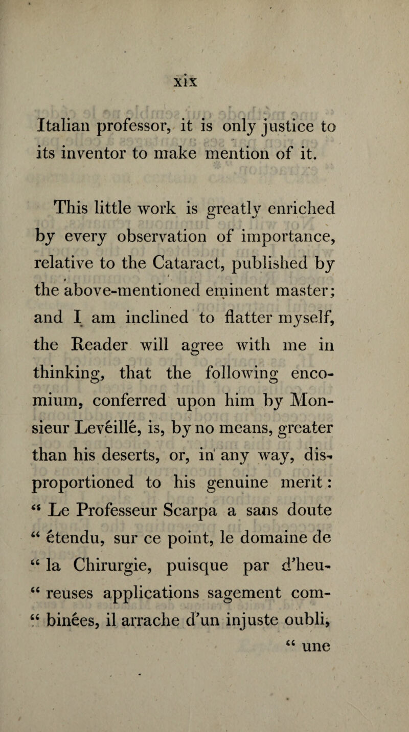 Italian professor, it is only justice to its inventor to make mention of it. This little work is greatly enriched ** | | -‘ii 'fd • ( I ' by every observation of importance, relative to the Cataract, published by / 0 the above-mentioned eminent master; and I am inclined to flatter myself, the Reader will agree with me in thinking, that the following enco¬ mium, conferred upon him by Mon¬ sieur Leveille, is, by no means, greater than his deserts, or, in any way, dis- proportioned to his genuine merit: “ Le Professeur Scarpa a sans doute “ etendu, sur ce point, le domaine de 66 la Chirurgie, puisque par d'heu- “ reuses applications sagement com- “ binees, il arrache d’un injuste oubli, cc une