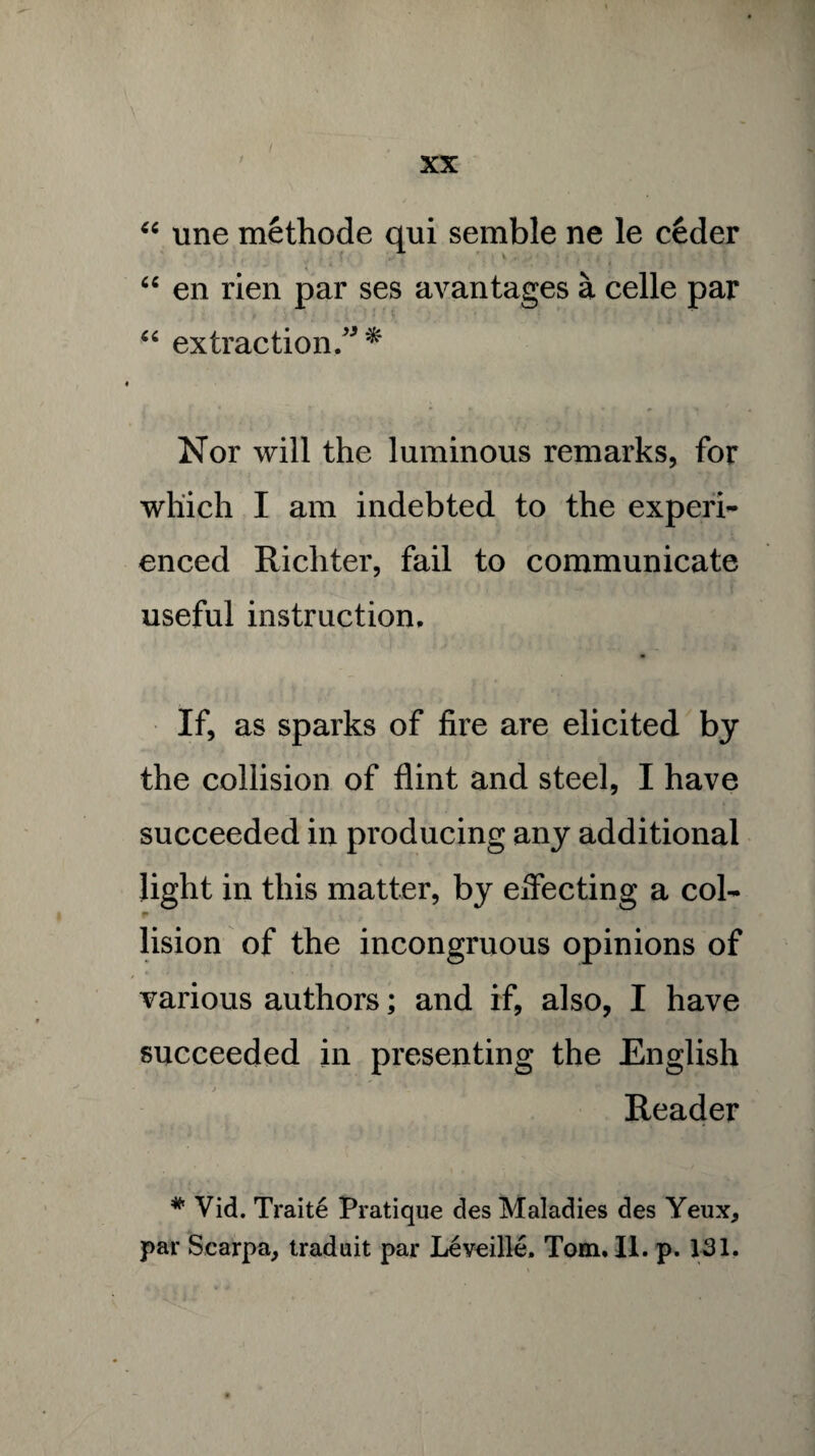 V • . 3 i ' . XX “ une methode qui semble ne le ceder 64 en rien par ses avantages a celle par 44 extraction/* * r . p •. Nor will the luminous remarks, for which I am indebted to the experi¬ enced Richter, fail to communicate useful instruction. If, as sparks of fire are elicited by the collision of flint and steel, I have succeeded in producing any additional light in this matter, by effecting a col¬ lision of the incongruous opinions of various authors; and if, also, I have succeeded in presenting the English Reader # Vid. Traite Pratique des Maladies des Yeux, par Scarpa, traduit par Leveille, Tom* II. p. 131,
