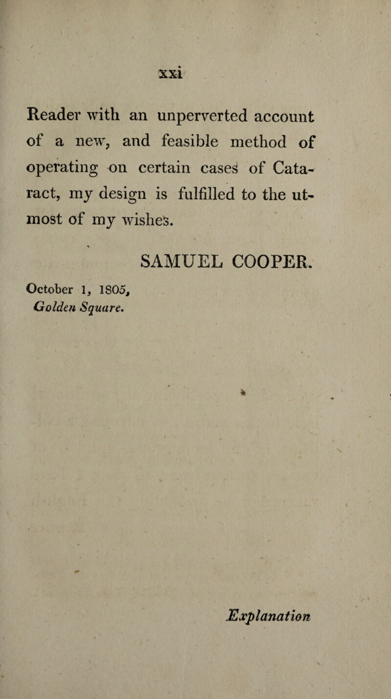 Reader with an unperverted account of a new, and feasible method of operating on certain cases of Cata¬ ract, my design is fulfilled to the ut¬ most of my wishes. % SAMUEL COOPER. October 1, 1S05, Golden Square. * Explanation