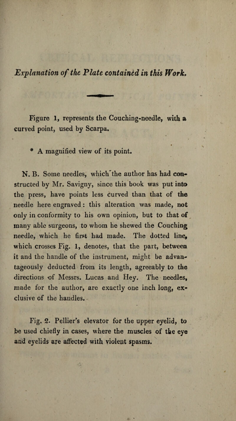 Explanation of the Plate contained in this Work. Figure 1, represents the Couching-needle, with a curved point, used by Scarpa. « * A magnified view of its point. N. B. Some needles, whiclTthe author has had con¬ structed by Mr. Savigny, since this book was put into the press, have points less curved than that of the needle here engraved: this alteration was made, not only in conformity to his own opinion, but to that of many able surgeons, to whom he shewed the Couching needle, which he first had made. The dotted line, which crosses Fig. 1, denotes, that the part, between it and the handle of the instrument, might be advan¬ tageously deducted from its length, agreeably to the directions of Messrs. Lucas and Hey. The needles, made for the author, are exactly one inch long, ex¬ clusive of the handles.. Fig. 2. Pellier’s elevator for the upper eyelid, to be used chiefly in cases, where the muscles of the eye and eyelids are affected with violent spasms.