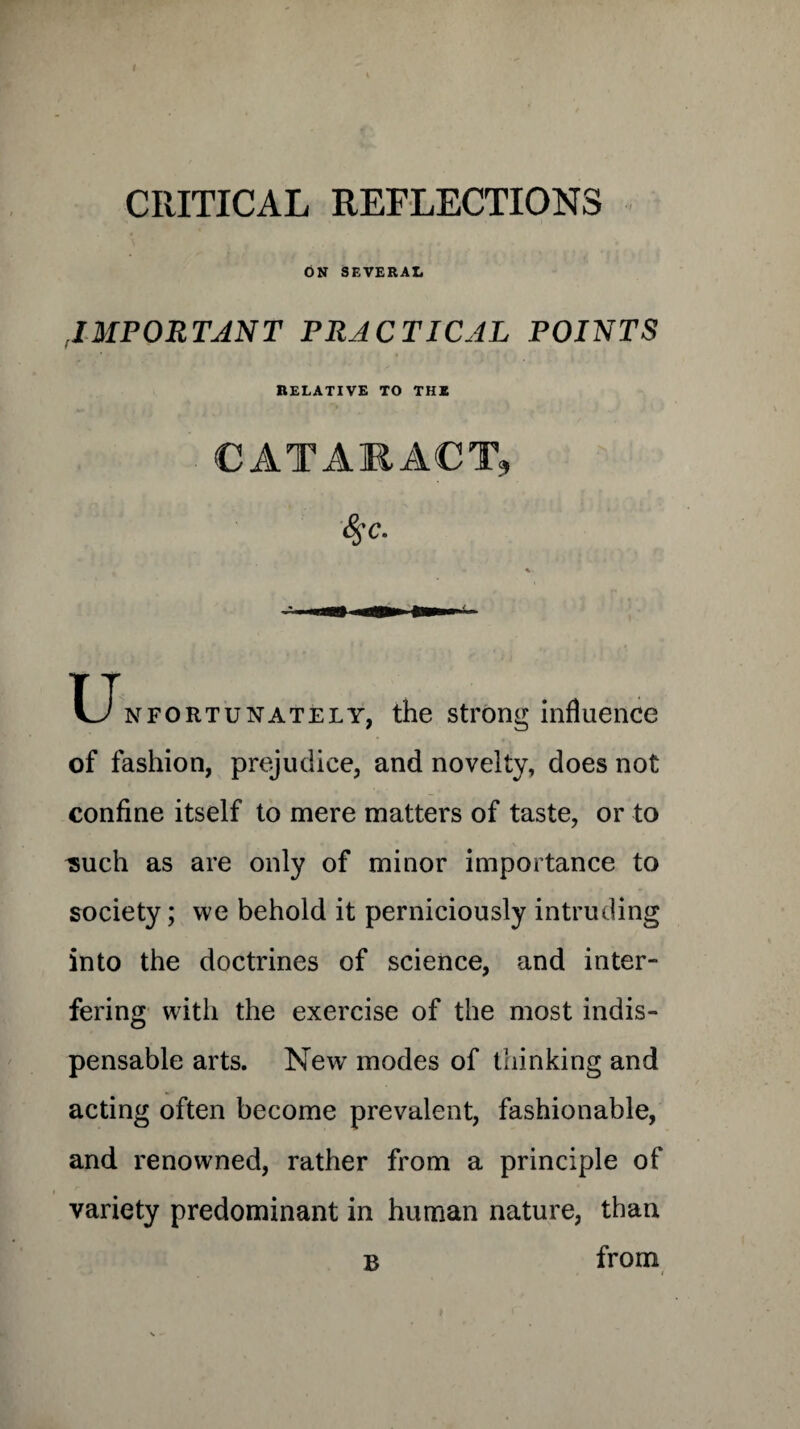CRITICAL REFLECTIONS ON SEVERAL ,,IMPORTANT PRACTICAL POINTS RELATIVE TO THE CATARACT, 4~c. T_Tnfortunately, the strong influence of fashion, prejudice, and novelty, does not confine itself to mere matters of taste, or to isuch as are only of minor importance to society; we behold it perniciously intruding into the doctrines of science, and inter¬ fering with the exercise of the most indis¬ pensable arts. New modes of thinking and acting often become prevalent, fashionable, and renowned, rather from a principle of variety predominant in human nature, than B from