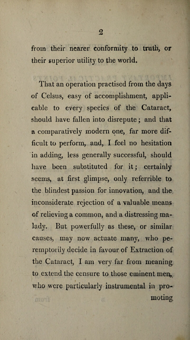 from their nearer conformity to truth, or their superior utility to the world. That an operation practised from the days of Celsus, easy of accomplishment, appli¬ cable to every species of the Cataract, should have fallen into disrepute; and that a comparatively modern one, far more dif¬ ficult to perform, and, I feel no hesitation in adding, less generally successful, should have been substituted for it; certainly seems, at first glimpse, only referrible to the blindest passion for innovation, and the inconsiderate rejection of a valuable means of relieving a common, and a distressing ma¬ lady. But powerfully as these, or similar causes, may now actuate many, who pe¬ remptorily decide in favour of Extraction of the Cataract, I am very far from meaning to extend the censure to those eminent men, who were particularly instrumental in pro¬ moting