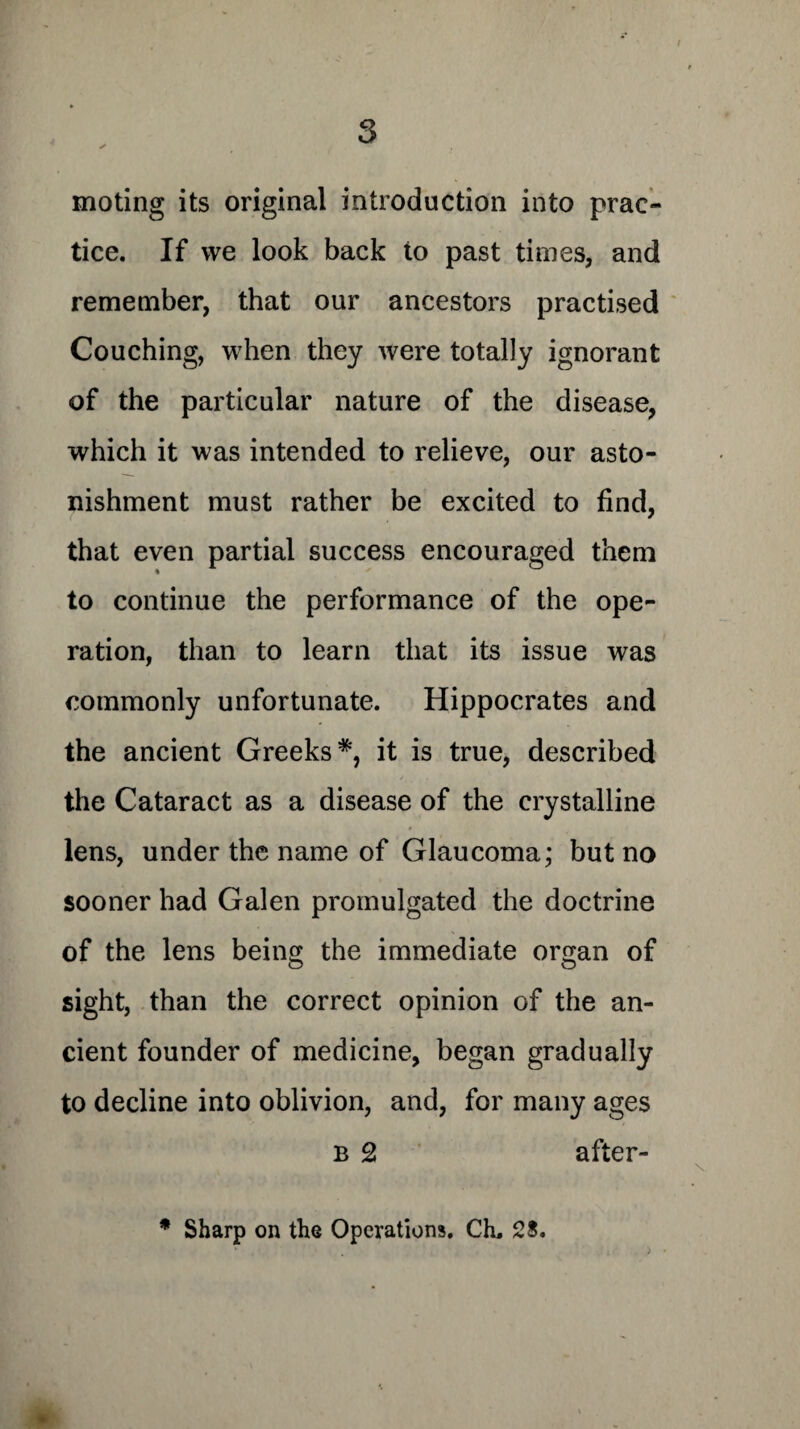 3 * moting its original introduction into prac¬ tice. If we look back to past times, and remember, that our ancestors practised Couching, when they were totally ignorant of the particular nature of the disease, which it was intended to relieve, our asto¬ nishment must rather be excited to find, that even partial success encouraged them to continue the performance of the ope¬ ration, than to learn that its issue was commonly unfortunate. Hippocrates and the ancient Greeks*, it is true, described the Cataract as a disease of the crystalline lens, under the name of Glaucoma; but no sooner had Galen promulgated the doctrine of the lens being the immediate organ of sight, than the correct opinion of the an¬ cient founder of medicine, began gradually to decline into oblivion, and, for many ages b 2 after- * Sharp on the Operations. CL 28.