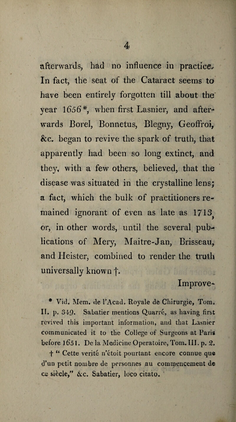 afterwards, had no influence in practice^ In fact, the seat of the Cataract seems to have been entirely forgotten till about the' year lb5b#, when first Lasnier, and after¬ wards Borel, Bonnetus, Blegny, Geoffroi, &c. began to revive the spark of truth, that apparently had been so long extinct, and they, with a few others, believed, that the disease was situated in the crystalline lens; a fact, which the bulk of practitioners re¬ mained ignorant of even as late as 1713 or, in other words, until the several pub¬ lications of Mery, Maitre-Jan, Brisseau, and Heister, combined to render the truth universally known f. Improve* * Vid. Mem. de l’Acad, Royale de Chifurgie, Tom. II. p. 34-9. Sabatier mentions Quarre, as having first revived this important information, and that Lasnier communicated it to the College of Surgeons at Paris before 1651. De la Medicine Operatoire, Tom. III. p. 2. f “ Cette verite n’etoit pourtant encore connue que d’un petit nombre de personnes au commencement de ce siecle,” &c. Sabatier, loco citato.