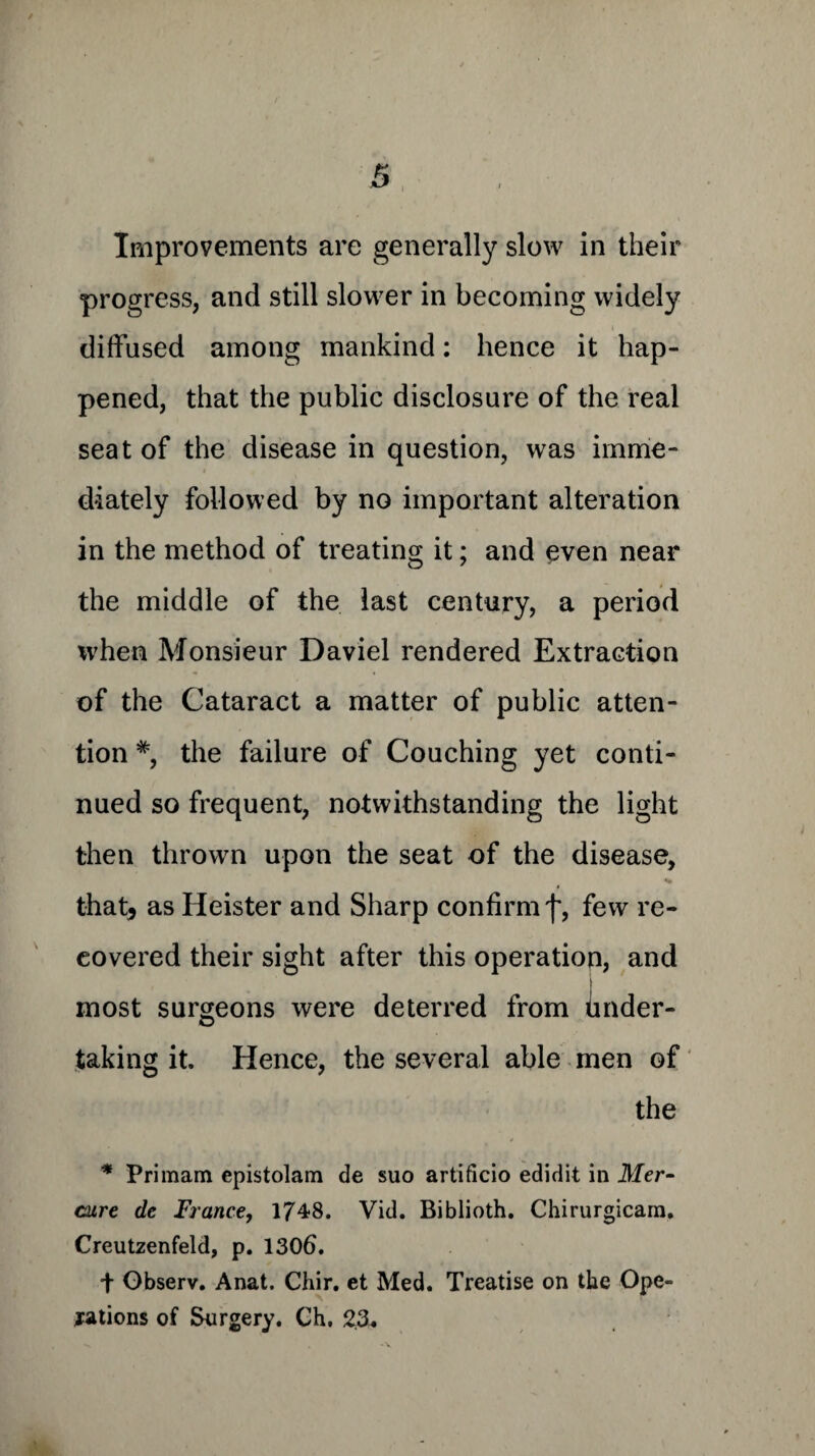 I Improvements are generally slow in their progress, and still slower in becoming widely diffused among mankind: hence it hap¬ pened, that the public disclosure of the real seat of the disease in question, was imme¬ diately followed by no important alteration in the method of treating it; and even near the middle of the last century, a period when Monsieur Daviel rendered Extraction of the Cataract a matter of public atten¬ tion #, the failure of Couching yet conti¬ nued so frequent, notwithstanding the light then thrown upon the seat of the disease, that, as Heister and Sharp confirm f, few re¬ covered their sight after this operation, and most surgeons were deterred from Under¬ taking it. Hence, the several able men of the * Primam epistolam de suo artificio edidit in Mer- cure de France, 1748. Vid. Biblioth. Chirurgicara, Creutzenfeld, p. 1306. t Gbserv. Anat. Chir. et Med. Treatise on the Ope¬ rations of Surgery. Ch. 23.