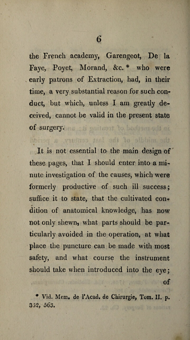 the French academy, Garengeot, De la Faye, Poyet, Morand, &c. * who were early patrons of Extraction, had, in their time, a very substantial reason for such con¬ duct, but which, unless I am greatly de¬ ceived, cannot be valid in the present state of surgery. * * ' It is not essential to the main design of these pages, that I should enter into a mi¬ nute investigation of the causes, which were formerly productive of such ill success; suffice it to state, that the cultivated con-r * dition of anatomical knowledge, has now not only shewn, what parts should be par¬ ticularly avoided in the operation, at what place the puncture can be made with most safety, and what course the instrument should take when introduced into the eye; of * Vid. Mem. de TAcad. de Chirurgie, Tom. II. p. 352, 56o.