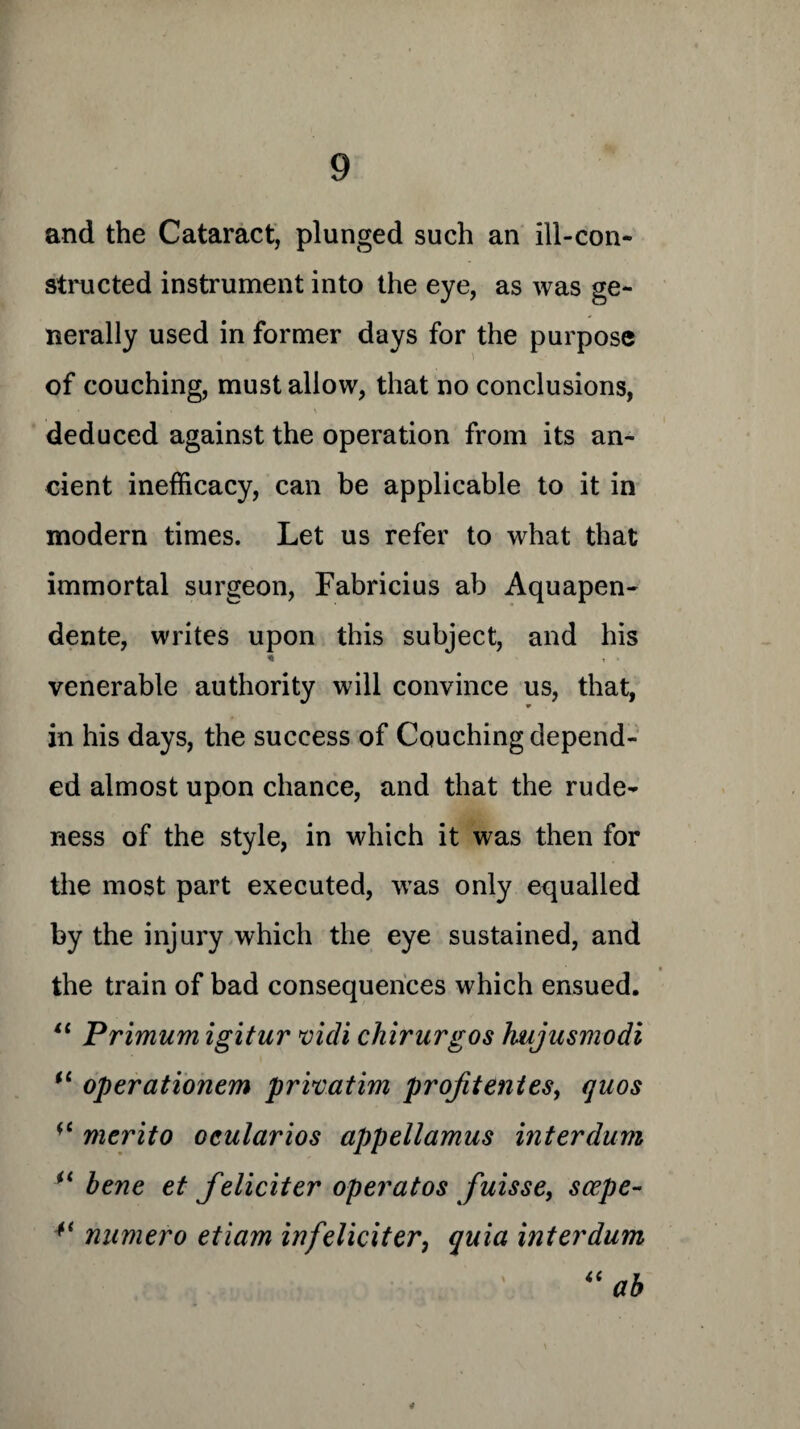 and the Cataract, plunged such an ill-con¬ structed instrument into the eye, as was ge¬ nerally used in former days for the purpose of couching, must allow, that no conclusions, deduced against the operation from its an¬ cient inefficacy, can be applicable to it in modern times. Let us refer to what that immortal surgeon, Fabricius ab Aquapen- dente, writes upon this subject, and his * t • venerable authority will convince us, that, in his days, the success of Couching depend¬ ed almost upon chance, and that the rude¬ ness of the style, in which it was then for the most part executed, vTas only equalled by the injury which the eye sustained, and • the train of bad consequences which ensued. 11 Primum igitur vidi chirurgos hujusmodi il operationem privatim profitentes, quos ** merito oeularios appellamus interdum u bene et feliciter operatos fuisse, scepe- 4< numero eticim in feliciter, quia interdum 4