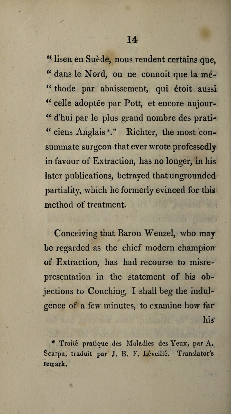 H lisen en Sukde, nous rendent certains que, “ dans le Nord, on ne connoit que la m£- “ thode par abaissement, qui 6toit aussi lc celle adoptee par Pott, et encore aujour- “ d’hui par le plus grand nombre des prati- “ ciens AnglaisRichter, the most con¬ summate surgeon that ever wrote professedly in favour of Extraction, has no longer, in his later publications, betrayed that ungrounded partiality, which he formerly evinced for this method of treatment Conceiving that Baron Wenzel, who may be regarded as the chief modern champion of Extraction, has had recourse to misre¬ presentation in the statement of his ob¬ jections to Couching, I shall beg the indul¬ gence of a few minutes, to examine how far his * Trai te pratique des Maladies dcs Yeux, par A. Scarpa, tradu.it par J. B. F. Leveiile. Translator's remark.