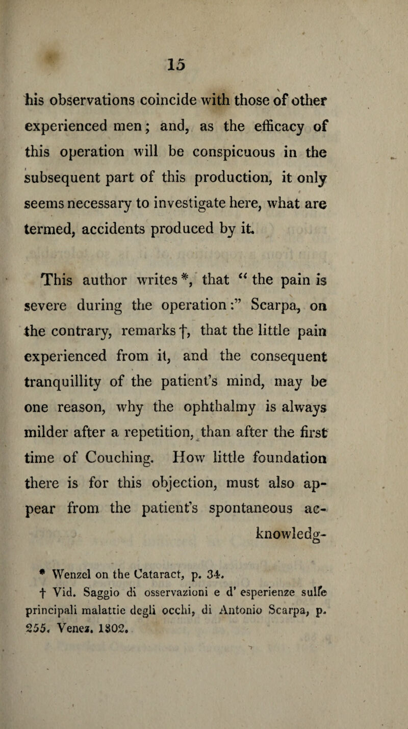 \ his observations coincide with those of other experienced men; and, as the efficacy of this operation will be conspicuous in the subsequent part of this production, it only 4 seems necessary to investigate here, what are termed, accidents produced by it This author writes *, that “ the pain is severe during the operationScarpa, on the contrary, remarks f, that the little pain experienced from it, and the consequent tranquillity of the patient’s mind, may be one reason, why the ophthalmy is always milder after a repetition, than after the first time of Couching. How little foundation there is for this objection, must also ap¬ pear from the patient’s spontaneous ac¬ knowledge * Wenzel on the Cataract, p. 34. f Vid. Saggio di osservazioni e d’ esperienze sulfe principali malattie degli ocelli, di Antonio Scarpa, p. 255. Venez. 1302.