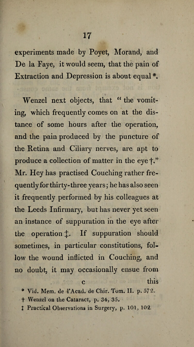 experiments made by Poyet, Morand, and De la Faye, it would seem, that the pain of Extraction and Depression is about equal Wenzel next objects, that “ the vomit¬ ing, which frequently comes on at the dis¬ tance of some hours after the operation, and the pain produced by the puncture of the Retina and Ciliary nerves, are apt to produce a collection of matter in the eye j\” Mr. Hey has practised Couching rather fre¬ quently for thirty-three years; he has also seen it frequently performed by his colleagues at the Leeds Infirmary, but has never yet seen an instance of suppuration in the eye after the operation If suppuration should sometimes, in particular constitutions, fol¬ low the wound inflicted in Couching, and no doubt, it may occasionally ensue from c this * Vid. Mem. de l’Acad. de Chir. Tom. II. p. 572. t Wenzel on the Cataract, p. 34, 35. 1 Practical Observations in Surgery, p. 101, 102.