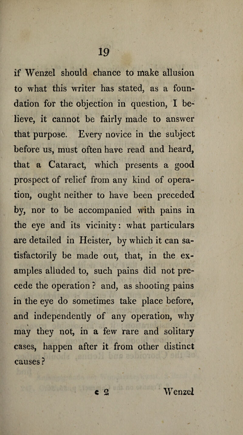 if Wenzel should chance to make allusion to what this writer has stated, as a foun¬ dation for the objection in question, I be¬ lieve, it cannot be fairly made to answer that purpose. Every novice in the subject before us, must often have read and heard, that a Cataract, which presents a good prospect of relief from any kind of opera¬ tion, ought neither to have been preceded by, nor to be accompanied with pains in the eye and its vicinity: what particulars are detailed in Heister, by which it can sa¬ tisfactorily be made out, that, in the ex¬ amples alluded to, such pains did not pre¬ cede the operation ? and, as shooting pains in the eye do sometimes take place before, and independently of any operation, why * may they not, in a few rare and solitary cases, happen after it from other distinct causes? € 2 Wenzel