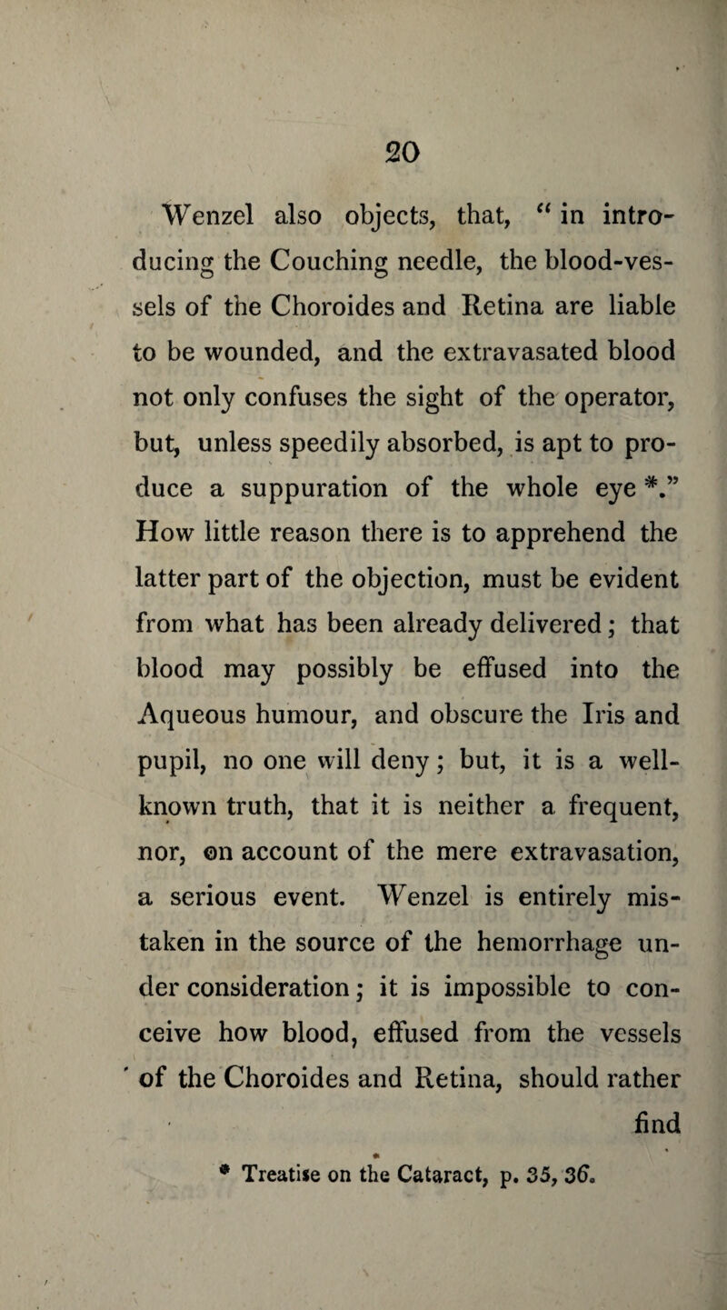 Wenzel also objects, that, “ in intro¬ ducing the Couching needle, the blood-ves¬ sels of the Choroides and Retina are liable to be wounded, and the extravasated blood not only confuses the sight of the operator, but, unless speedily absorbed, is apt to pro¬ duce a suppuration of the whole eye How little reason there is to apprehend the latter part of the objection, must be evident from what has been already delivered; that blood may possibly be effused into the Aqueous humour, and obscure the Iris and pupil, no one will deny; but, it is a well- known truth, that it is neither a frequent, nor, ©n account of the mere extravasation, a serious event. Wenzel is entirely mis¬ taken in the source of the hemorrhage un¬ der consideration; it is impossible to con¬ ceive how blood, effused from the vessels ' of the Choroides and Retina, should rather find 9 Treatise on the Cataract, p. 35, 36.