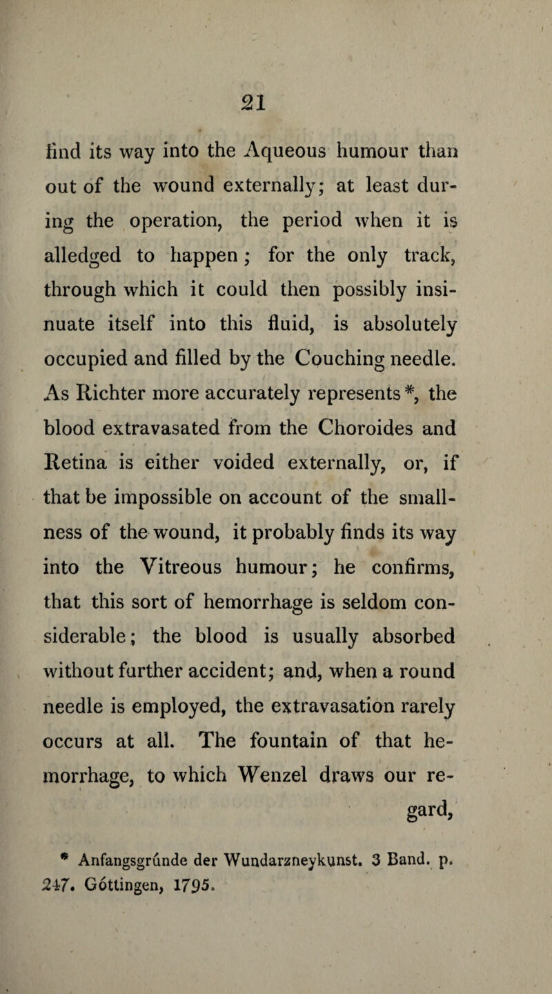find its way into the Aqueous humour than out of the wound externally; at least dur¬ ing the operation, the period when it is alledged to happen; for the only track, through which it could then possibly insi¬ nuate itself into this fluid, is absolutely occupied and filled by the Couching needle. As Richter more accurately represents #, the blood extravasated from the Choroides and Retina is either voided externally, or, if that be impossible on account of the small¬ ness of the wound, it probably finds its way into the Vitreous humour; he confirms, that this sort of hemorrhage is seldom con¬ siderable; the blood is usually absorbed without further accident; and, when a round needle is employed, the extravasation rarely occurs at all. The fountain of that he¬ morrhage, to which Wenzel draws our re- gard, * Anfangsgrunde der Wundarzneykunst. 3 Band. p. 247. Gottingen, 1795.