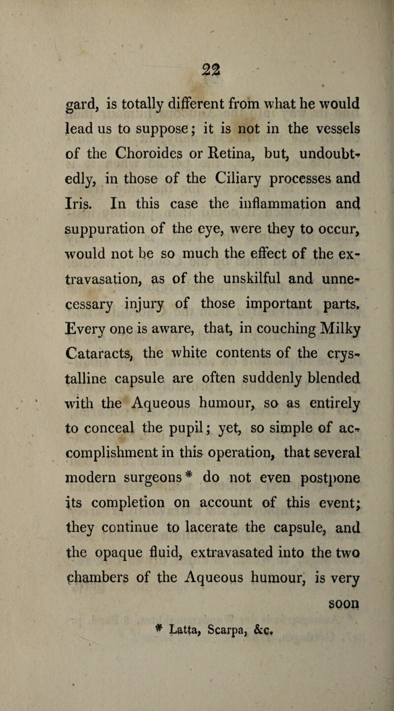 gard, is totally different from what he would lead us to suppose; it is not in the vessels of the Choroides or Retina, but, undoubt- edly, in those of the Ciliary processes and Iris. In this case the inflammation and suppuration of the eye, were they to occur, would not be so much the effect of the ex-> travasation, as of the unskilful and unne- cessary injury of those important parts. Every one is aware, that, in couching Milky Cataracts, the white contents of the crys¬ talline capsule are often suddenly blended with the Aqueous humour, so as entirely to conceal the pupil; yet, so simple of ac¬ complishment in this operation, that several modern surgeons* do not even postpone its completion on account of this event; they continue to lacerate the capsule, and the opaque fluid, extravasated into the two chambers of the Aqueous humour, is very soon * Latta, Scarpa, &e*