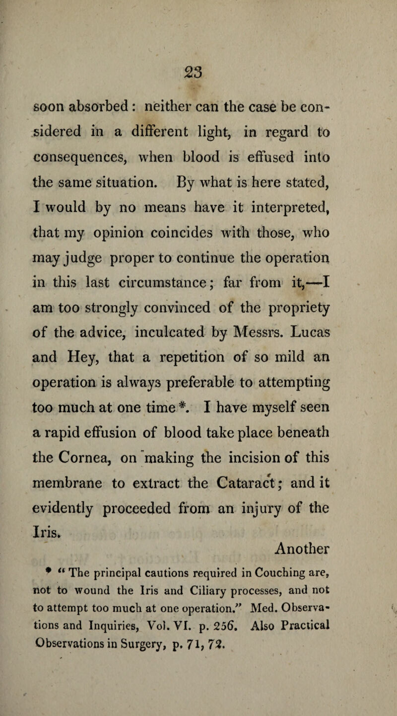 soon absorbed : neither can the case be con¬ sidered in a different light, in regard to consequences, when blood is effused into the same situation. By what is here stated, I would by no means have it interpreted, that my opinion coincides with those, who may judge proper to continue the operation in this last circumstance; far from it,—I am too strongly convinced of the propriety of the advice, inculcated by Messrs. Lucas and Hey, that a repetition of so mild an operation is always preferable to attempting too much at one time I have myself seen a rapid effusion of blood take place beneath the Cornea, on making the incision of this membrane to extract the Cataract; and it evidently proceeded from an injury of the Iris. Another • “ The principal cautions required in Couching are, not to wound the Iris and Ciliary processes, and not to attempt too much at one operation.” Med. Observa¬ tions and Inquiries, Vol. VI. p. 256. Also Practical Observations in Surgery, p, 71; 72.