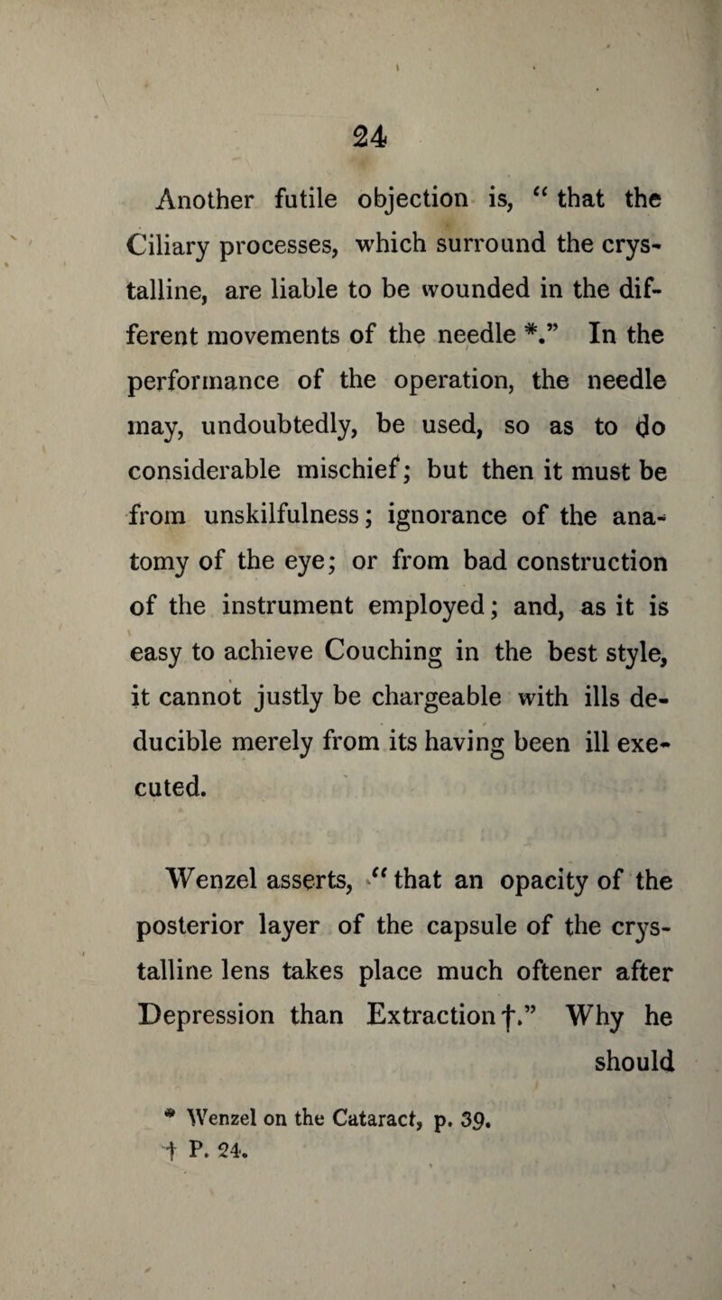 \ Another futile objection is, “ that the Ciliary processes, which surround the crys¬ talline, are liable to be wounded in the dif¬ ferent movements of the needle In the performance of the operation, the needle may, undoubtedly, be used, so as to do considerable mischief; but then it must be from unskilfulness; ignorance of the ana¬ tomy of the eye; or from bad construction of the instrument employed; and, as it is easy to achieve Couching in the best style, it cannot justly be chargeable with ills de- ducible merely from its having been ill exe¬ cuted. Wenzel asserts, “that an opacity of the posterior layer of the capsule of the crys¬ talline lens takes place much oftener after Depression than Extraction j\” Why he should * Wenzel on the Cataract, p. 39, t P. 24. y