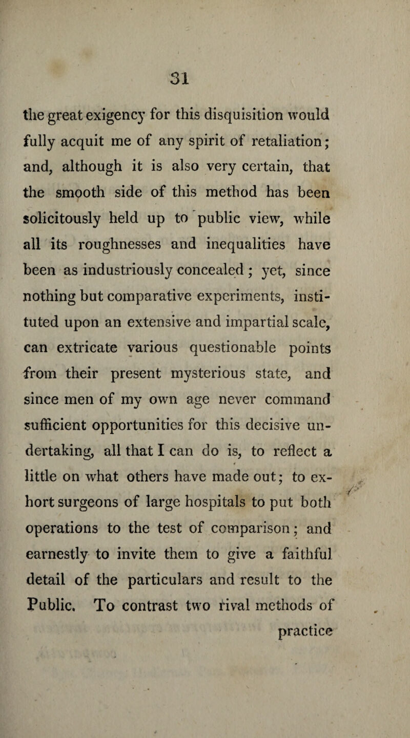 the great exigency for this disquisition would fully acquit me of any spirit of retaliation; and, although it is also very certain, that the smooth side of this method has been solicitously held up to public view, while all its roughnesses and inequalities have been as industriously concealed ; yet, since nothing but comparative experiments, insti¬ tuted upon an extensive and impartial scale, can extricate various questionable points from their present mysterious state, and since men of my own age never command sufficient opportunities for this decisive un¬ dertaking, all that I can do is, to reflect a 4 little on what others have made out; to ex¬ hort surgeons of large hospitals to put both operations to the test of comparison; and earnestly to invite them to give a faithful detail of the particulars and result to the Public, To contrast two rival methods of practice