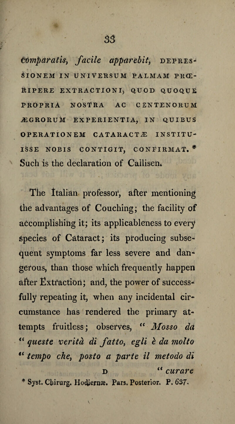 ttimparatis, facile apparebit, depres- SlONEM IN UNIVERSUM PALMAM PRCE- ItlPERE EXTRACTIONI) QUOD QUOQUE PROPRIA NOSTRA AC CENTENORUM AEGRORUM EXPERIENTIA, IN QUIBUS OPERATION EM CATARACTS INSTITU- ISSE NOBIS CONTIGIT, CONFIRMAT. * Such is the declaration of Cailisen* The Italian professor, after mentioning the advantages of Couching; the facility of accomplishing it; its applicableness to every Species of Cataract; its producing subse- quent symptoms far less severe and dan¬ gerous, than those which frequently happen after Extraction; and, the power of success* fully repeating it, when any incidental cir¬ cumstance has rendered the primary at¬ tempts fruitless; observes, “ Mosso da i “ quest e veritci di fatto, egli £ da mol to i( tempo che, posto a parte il metodo di d “ curare * Syst. Cbirurg. HocUern#. Pars. Posterior. P. ^ ’
