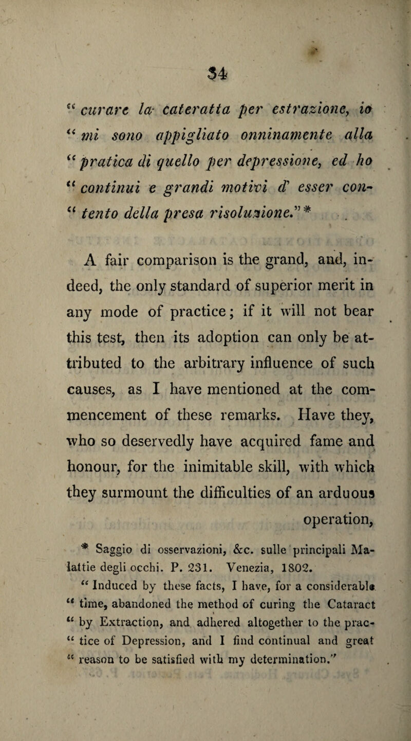 “ curare la- cateratta per estrazione, io u mi sono appigliato onninamenle alia “ pratica di quello per depressione, ed ho <( continui e grandi motivi d' esser con- “ tento della presa risoluzione” # A fair comparison is the grand, and, in¬ deed, the only standard of superior merit in any mode of practice; if it will not bear this test, then its adoption can only be at¬ tributed to the arbitrary influence of such causes, as I have mentioned at the com¬ mencement of these remarks. Have they, who so deservedly have acquired fame and honour, for the inimitable skill, with which they surmount the difficulties of an arduous operation, * Saggio di osservazioni, &c. sulle principal! Ma- lattie degli occhi. P.231. Venezia, 1802. “ Induced by these facts, I have, for a considerable “ time, abandoned the method of curing the Cataract \ “ by Extraction, and adhered altogether to the prac- “ tice of Depression, and I find continual and great 4C reason to be satisfied with my determination/'