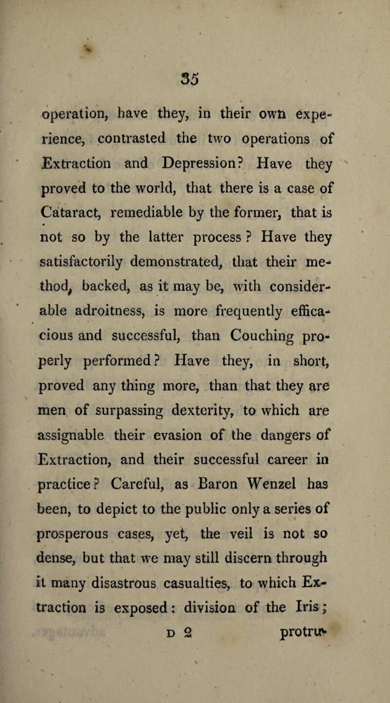 operation, have they, in their own expe« rience, contrasted the two operations of Extraction and Depression? Have they s proved to the world, that there is a case of Cataract, remediable by the former, that is • not so by the latter process ? Have they satisfactorily demonstrated, that their me¬ thod, backed, as it may be, with consider¬ able adroitness, is more frequently effica¬ cious and successful, than Couching pro- r • perly performed ? Have they, in short, proved any thing more, than that they are men of surpassing dexterity, to which are assignable their evasion of the dangers of Extraction, and their successful career in practice? Careful, as Baron Wenzel has been, to depict to the public only a series of prosperous cases, yet, the veil is not so dense, but that w?e may still discern through it many disastrous casualties, to which Ex¬ traction is exposed: division of the Iris; d 2 protru^*