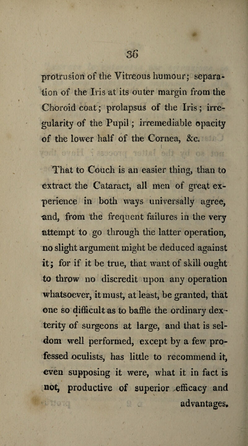 protrusion of the Vitreous humour; separa¬ tion of the Iris at its outer margin from the Choroid coat; prolapsus of the Iris; irre¬ gularity of the Pupil; irremediable opacity of the lower half of the Cornea, &c. • , . ' „ ( That to Couch is an easier thing, than to extract the Cataract, all men of great ex¬ perience in both ways universally agree, and, from the frequent failures in the very attempt to go through the latter operation, no slight argument might be deduced against it; for if it be true, that want of skill ought to throw no discredit upon any operation whatsoever, it must, at least, be granted, that one so difficult as to baffle the ordinary dex^ terity of surgeons at large, and that is sel¬ dom well performed, except by a few pro¬ fessed oculists, has little to recommend it, even supposing it were, what it in fact is i not, productive of superior .efficacy and advantages.
