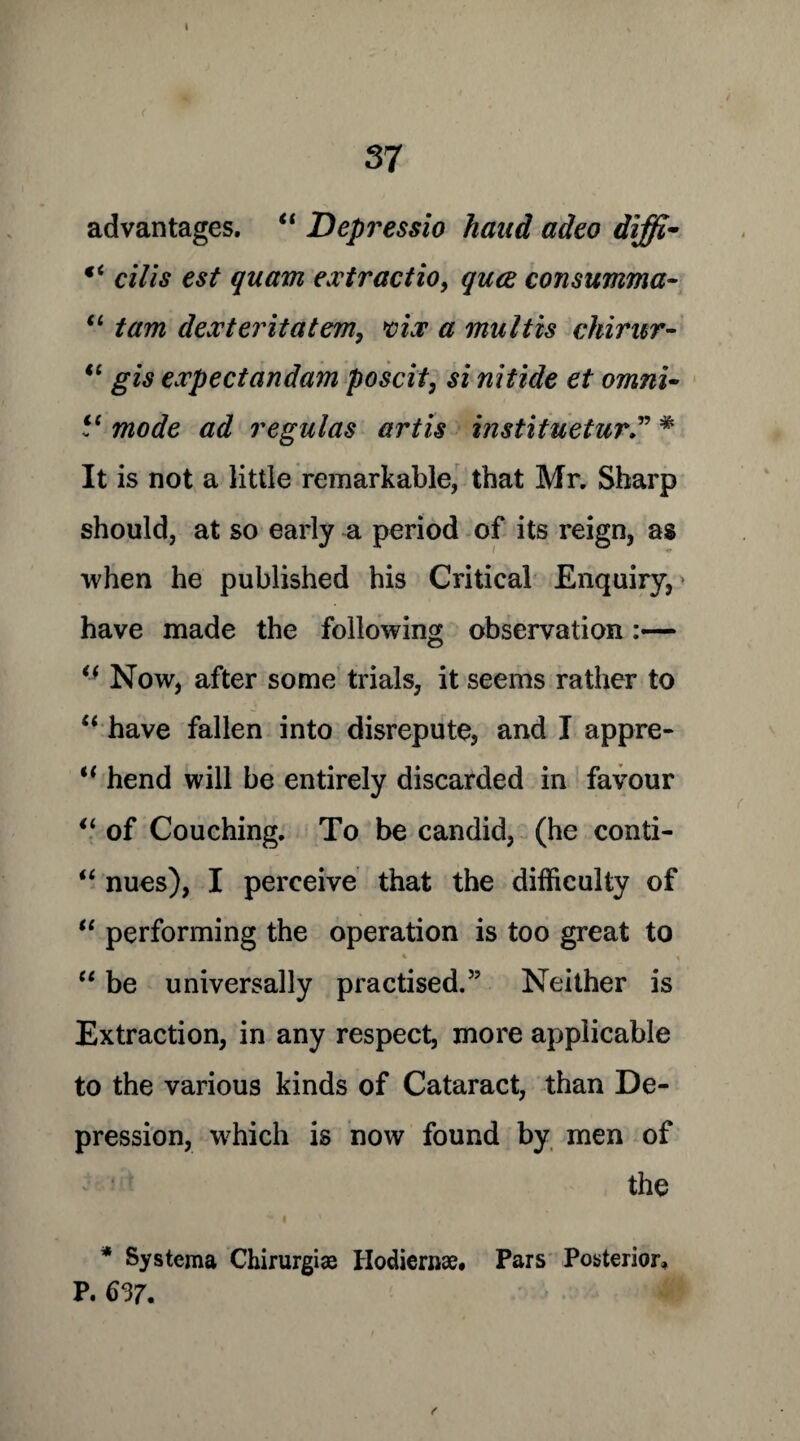 37 advantages. “ Depressio hand adeo dijfi- €t cilis est quam extraction quce consumma- “ tarn dexteritatem, vix a multis chirur- “ gis expectandam poscit, si nitide et omni- “ mode ad regains art is instituetur* It is not a little remarkable, that Mr. Sharp should, at so early a period of its reign, as when he published his Critical Enquiry, have made the following observation:— “ Now, after some trials, it seems rather to “ have fallen into disrepute, and I appre- u hend will be entirely discarded in favour “ of Couching. To be candid, (he conti- “ nues), I perceive that the difficulty of “ performing the operation is too great to « t “ be universally practised.” Neither is Extraction, in any respect, more applicable to the various kinds of Cataract, than De¬ pression, which is now found by men of the ■* i ' * Systema Chirurgise Hodiern*. Pars Posterior, P. 6V.