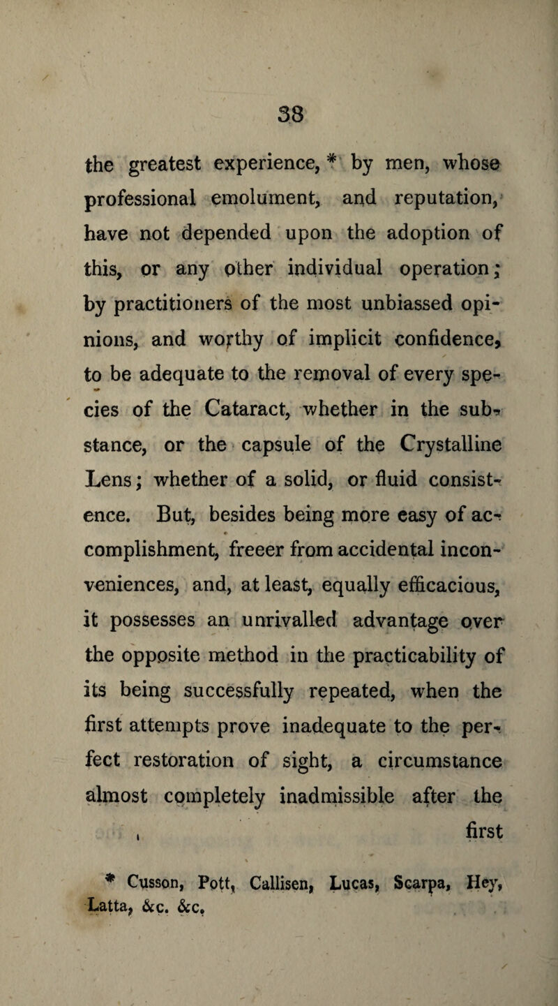 / the greatest experience, * by men, whose professional emolument, and reputation, have not depended upon the adoption of this, or any other individual operation; by practitioners of the most unbiassed opi¬ nions, and worthy of implicit confidence, to be adequate to the removal of every spe- cies of the Cataract, whether in the sub-* stance, or the capsule of the Crystalline Lens; whether of a solid, or fluid consist¬ ence. But, besides being more easy of ac^ complishment, freeer from accidental incon¬ veniences, and, at least, equally efficacious, it possesses an unrivalled advantage over the opposite method in the practicability of its being successfully repeated, when the first attempts prove inadequate to the per¬ fect restoration of sight, a circumstance almost completely inadmissible after the , first * Cusson, Pott, Callisen, Lucas, Scarpa, Hey, Latta, &c. &c. /