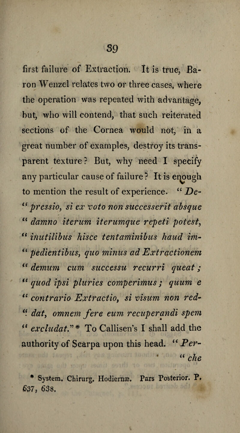 first failure of Extraction. It is true, Ba¬ ron Wenzel relates two or three cases, where the operation was repeated with advantage, but, who will contend, that such reiterated sections of the Cornea would not, in a great number of examples, destroy its trans¬ parent texture ? But, why need I specify ✓ any particular cause of failure ? It is enough to mention the result of experience. “ De- li pressio, si ex voto non successerit absque “ damno iterum iterumque repeti potest, “ inutilibus hisce tentaminibus baud im- “ pedientibus, quo minus ad Extradionem “ demum cum successu recurri queat; te quod ipsi pluries comperimus; quum e “ contrario Ext radio, si visum non red- “ dat, omnem fere eum recuperandi spem (t excludat” * To Callisen’s I shall add the authority of Scarpa upon this head. “ Per- * “ che * System, Chirurg, Hodiernae. Pars Posterior. P. |6377 638.