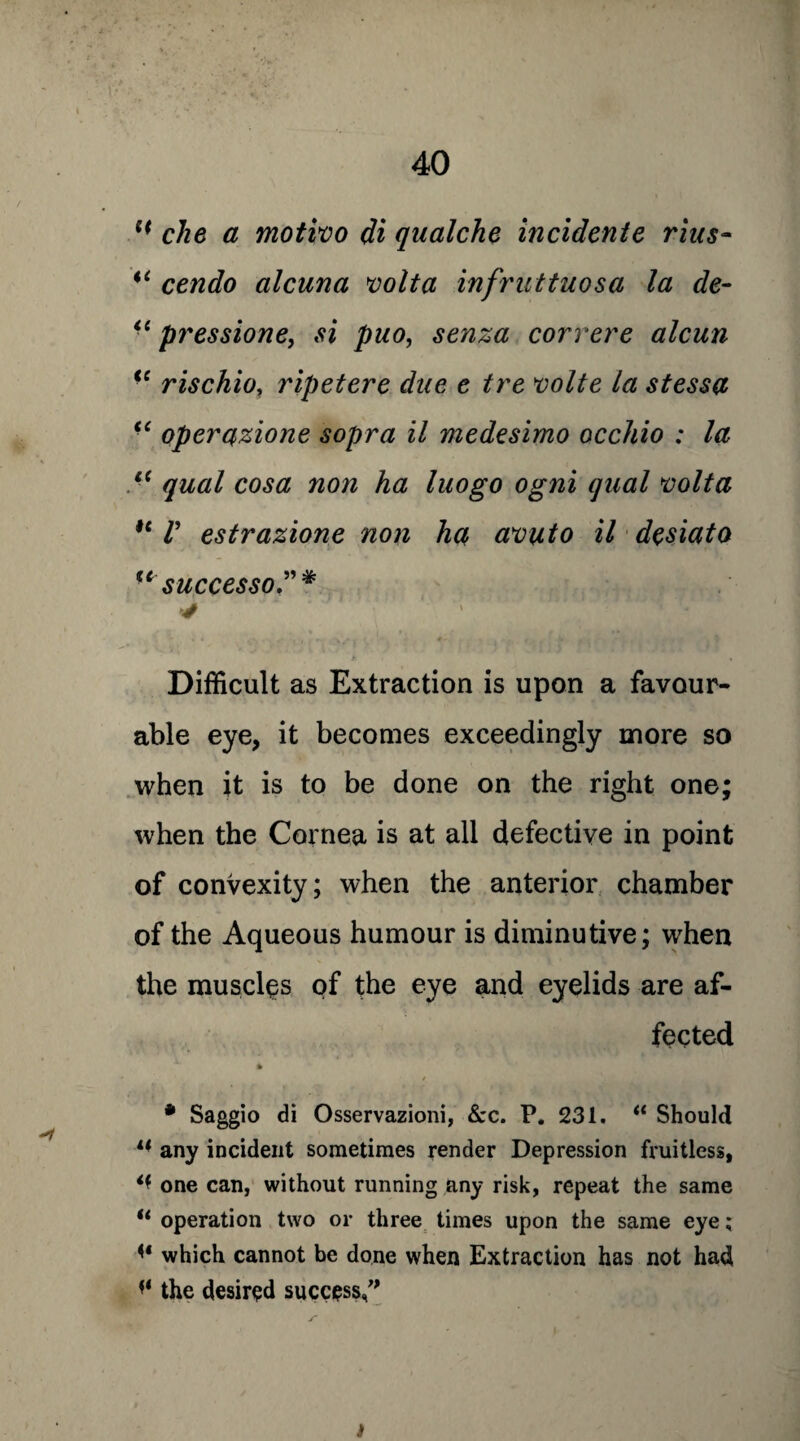 che a motivo di qualche incidente rius- i( cendo alcuna volta infruttuosa la de- “ pressione, si puo, senza correre alcun <c rischio, ripetere due e tre volte la stessa “ operqzione sopra il medesimo occhio : la i( qual cosa non ha luogo ogni qual volta ie V estrazione non ha avuto il desiato u successo.”* ** * Difficult as Extraction is upon a favour¬ able eye, it becomes exceedingly more so when it is to be done on the right one; when the Cornea is at all defective in point of convexity; when the anterior chamber of the Aqueous humour is diminutive; when the muscles of the eye and eyelids are af¬ fected * * Saggio di Osservazioni, &c. P. 231. “ Should u any incident sometimes render Depression fruitless, ** one can, without running any risk, repeat the same u operation two or three times upon the same eye; which cannot be done when Extraction has not had i* the desired success,” i