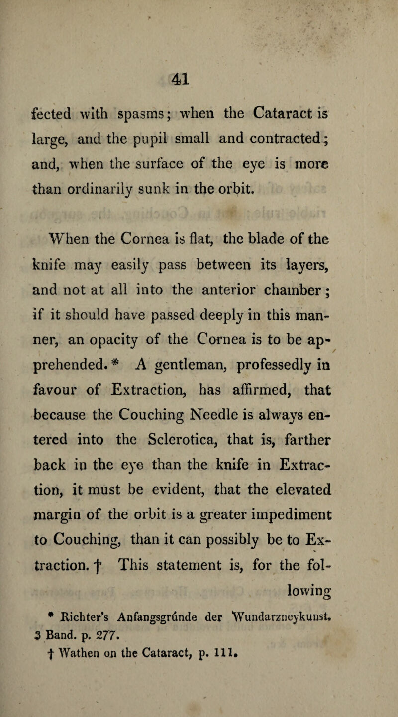 fected with spasms; when the Cataract is large, and the pupil small and contracted; and, when the surface of the eye is more than ordinarily sunk in the orbit. When the Cornea is flat, the blade of the knife may easily pass between its layers, and not at all into the anterior chamber; if it should have passed deeply in this man¬ ner, an opacity of the Cornea is to be ap¬ prehended. # A gentleman, professedly in favour of Extraction, has affirmed, that because the Couching Needle is always en¬ tered into the Sclerotica, that is, farther back in the eye than the knife in Extrac¬ tion, it must be evident, that the elevated margin of the orbit is a greater impediment to Couching, than it can possibly be to Ex- traction, f This statement is, for the fol¬ lowing * Richter’s Anfangsgrunde der Wundarzneykunst, 3 Band. p. 277. t Wathen on the Cataract, p. 111.