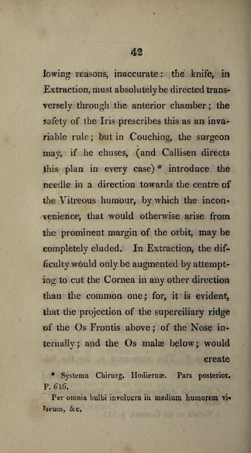 lowing reasons, inaccurate: the knife, in Extraction, must absolutely be directed trans¬ versely through the anterior chamber; the safety of the Iris prescribes this as an inva¬ riable rule; but in Couching, the surgeon 4 may, if he chuses, (and Callisen directs this plan in every case)# introduce the needle in a direction towards the centre of the Vitreous humour, by which the incon¬ venience, that would otherwise arise from the prominent margin of the orbit, may be completely eluded. In Extraction, the dif¬ ficulty would only be augmented by attempt¬ ing to cut the Cornea in any other direction than the common one; for, it is evident, that the projection of the superciliary ridge of the Os Frontis above; of the Nose in¬ ternally ; and the Os malas below; would create * Systema Chirurg. Hodiernae. Pars posterior. P. 616. Per omnia bulbi involucra in medium humorem vi* tseura, &c.