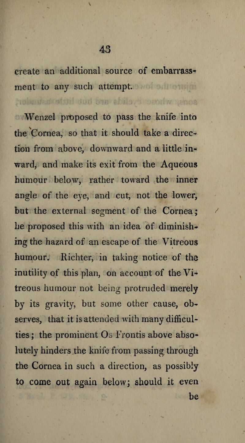 \ 43 create an additional source of embarrass¬ ment to any such attempt. Wenzel proposed to pass the knife into the Cornea, so that it should take a direc¬ tion from above, downward and a little in¬ ward, and make its exit from the Aqueous humour below, rather toward the inner angle of the eye, and cut, not the lower, but the external segment of the Cornea; / he proposed this with an idea of diminish¬ ing the hazard of an escape of the Vitreous humour, Richter, in taking notice of the inutility of this plan, on account of the Vi¬ treous humour not being protruded merely by its gravity, but some other cause, ob¬ serves, that it is attended with many difficul¬ ties ; the prominent Os Fronds above abso¬ lutely hinders the knife from passing through the Cornea in such a direction, as possibly to come out again below; should it even be